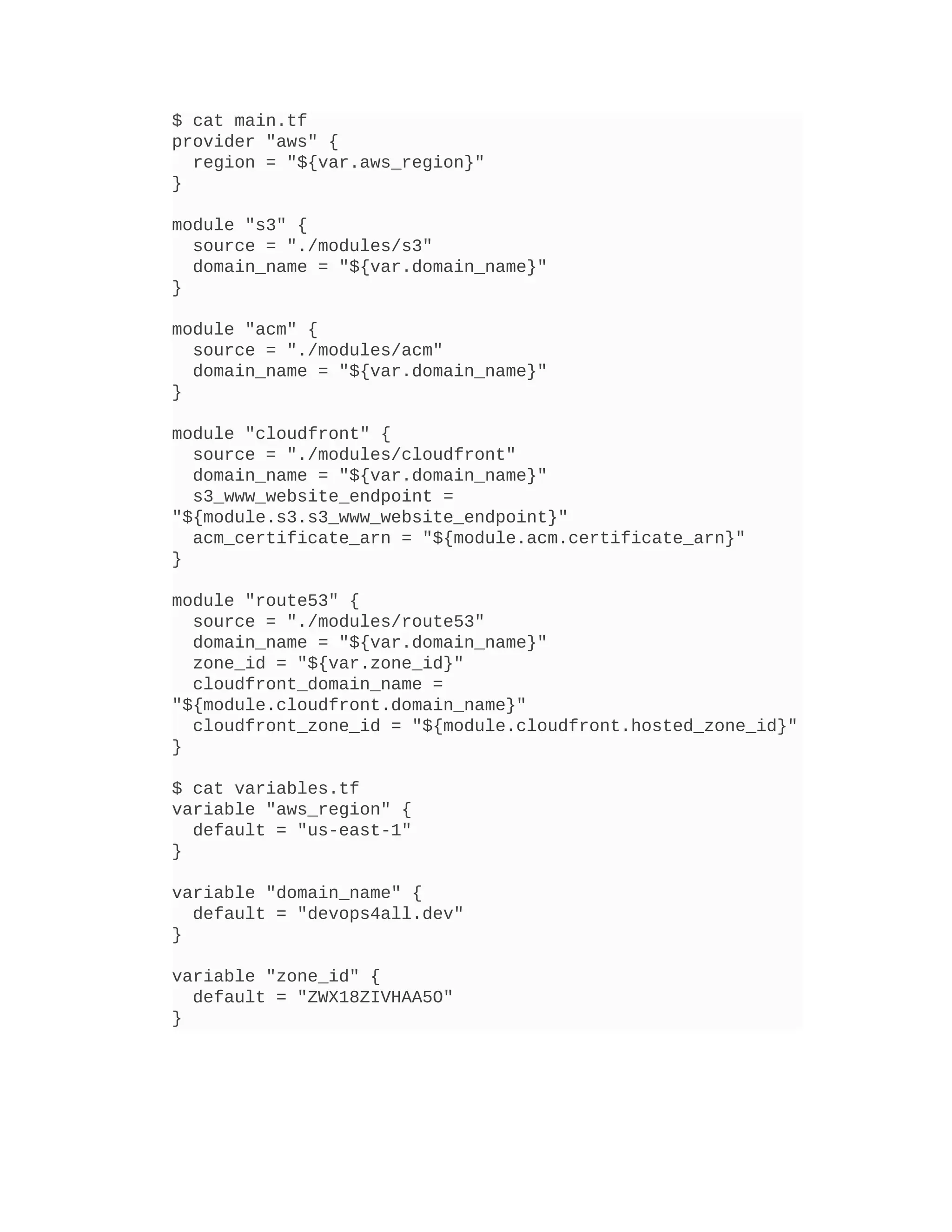 $ cat main.tf
provider "aws" {
region = "${var.aws_region}"
}
module "s3" {
source = "./modules/s3"
domain_name = "${var.domain_name}"
}
module "acm" {
source = "./modules/acm"
domain_name = "${var.domain_name}"
}
module "cloudfront" {
source = "./modules/cloudfront"
domain_name = "${var.domain_name}"
s3_www_website_endpoint =
"${module.s3.s3_www_website_endpoint}"
acm_certificate_arn = "${module.acm.certificate_arn}"
}
module "route53" {
source = "./modules/route53"
domain_name = "${var.domain_name}"
zone_id = "${var.zone_id}"
cloudfront_domain_name =
"${module.cloudfront.domain_name}"
cloudfront_zone_id = "${module.cloudfront.hosted_zone_id}"
}
$ cat variables.tf
variable "aws_region" {
default = "us-east-1"
}
variable "domain_name" {
default = "devops4all.dev"
}
variable "zone_id" {
default = "ZWX18ZIVHAA5O"
}
 