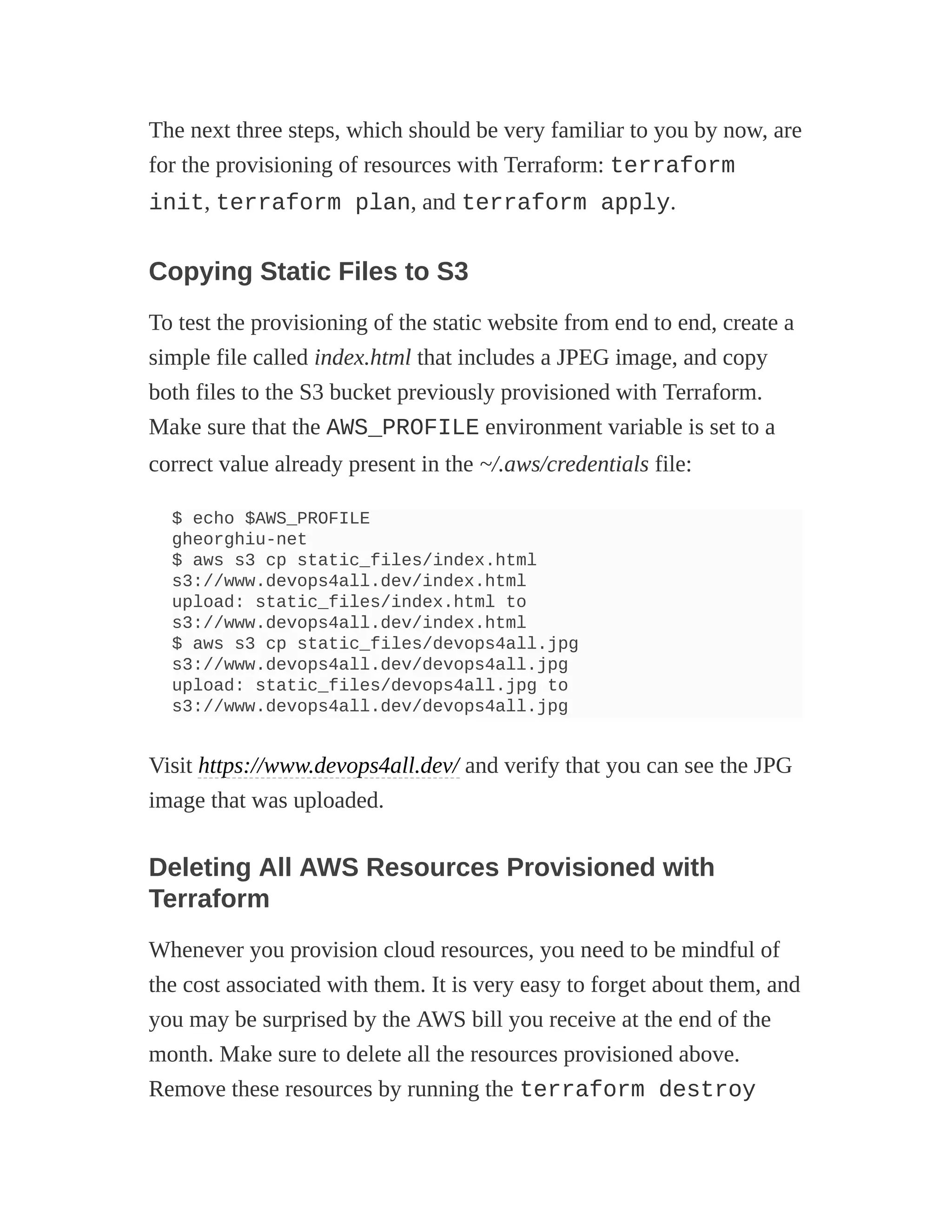 The next three steps, which should be very familiar to you by now, are
for the provisioning of resources with Terraform: terraform
init, terraform plan, and terraform apply.
Copying Static Files to S3
To test the provisioning of the static website from end to end, create a
simple file called index.html that includes a JPEG image, and copy
both files to the S3 bucket previously provisioned with Terraform.
Make sure that the AWS_PROFILE environment variable is set to a
correct value already present in the ~/.aws/credentials file:
$ echo $AWS_PROFILE
gheorghiu-net
$ aws s3 cp static_files/index.html
s3://www.devops4all.dev/index.html
upload: static_files/index.html to
s3://www.devops4all.dev/index.html
$ aws s3 cp static_files/devops4all.jpg
s3://www.devops4all.dev/devops4all.jpg
upload: static_files/devops4all.jpg to
s3://www.devops4all.dev/devops4all.jpg
Visit https://www.devops4all.dev/ and verify that you can see the JPG
image that was uploaded.
Deleting All AWS Resources Provisioned with
Terraform
Whenever you provision cloud resources, you need to be mindful of
the cost associated with them. It is very easy to forget about them, and
you may be surprised by the AWS bill you receive at the end of the
month. Make sure to delete all the resources provisioned above.
Remove these resources by running the terraform destroy
 