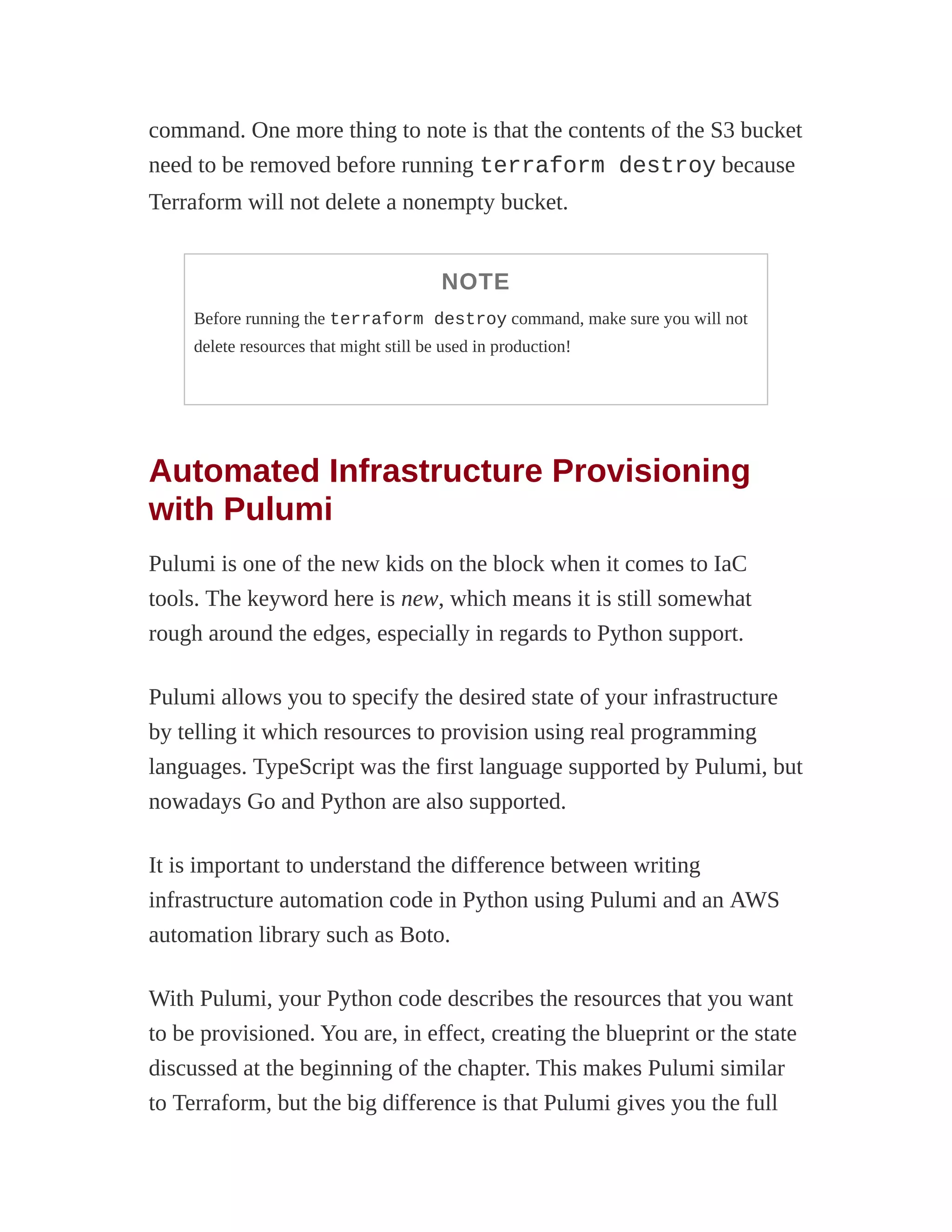 command. One more thing to note is that the contents of the S3 bucket
need to be removed before running terraform destroy because
Terraform will not delete a nonempty bucket.
NOTE
Before running the terraform destroy command, make sure you will not
delete resources that might still be used in production!
Automated Infrastructure Provisioning
with Pulumi
Pulumi is one of the new kids on the block when it comes to IaC
tools. The keyword here is new, which means it is still somewhat
rough around the edges, especially in regards to Python support.
Pulumi allows you to specify the desired state of your infrastructure
by telling it which resources to provision using real programming
languages. TypeScript was the first language supported by Pulumi, but
nowadays Go and Python are also supported.
It is important to understand the difference between writing
infrastructure automation code in Python using Pulumi and an AWS
automation library such as Boto.
With Pulumi, your Python code describes the resources that you want
to be provisioned. You are, in effect, creating the blueprint or the state
discussed at the beginning of the chapter. This makes Pulumi similar
to Terraform, but the big difference is that Pulumi gives you the full
 