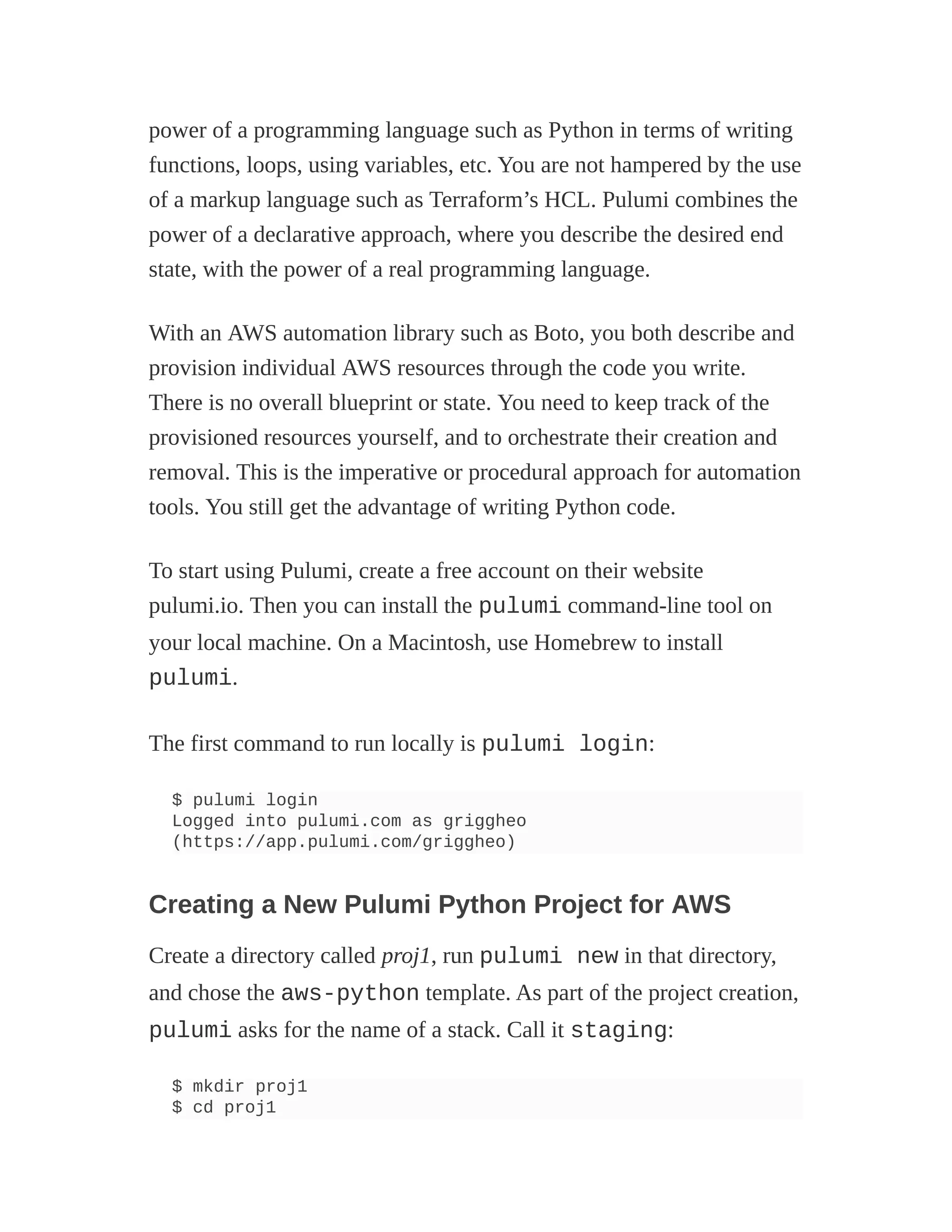 power of a programming language such as Python in terms of writing
functions, loops, using variables, etc. You are not hampered by the use
of a markup language such as Terraform’s HCL. Pulumi combines the
power of a declarative approach, where you describe the desired end
state, with the power of a real programming language.
With an AWS automation library such as Boto, you both describe and
provision individual AWS resources through the code you write.
There is no overall blueprint or state. You need to keep track of the
provisioned resources yourself, and to orchestrate their creation and
removal. This is the imperative or procedural approach for automation
tools. You still get the advantage of writing Python code.
To start using Pulumi, create a free account on their website
pulumi.io. Then you can install the pulumi command-line tool on
your local machine. On a Macintosh, use Homebrew to install
pulumi.
The first command to run locally is pulumi login:
$ pulumi login
Logged into pulumi.com as griggheo
(https://app.pulumi.com/griggheo)
Creating a New Pulumi Python Project for AWS
Create a directory called proj1, run pulumi new in that directory,
and chose the aws-python template. As part of the project creation,
pulumi asks for the name of a stack. Call it staging:
$ mkdir proj1
$ cd proj1
 