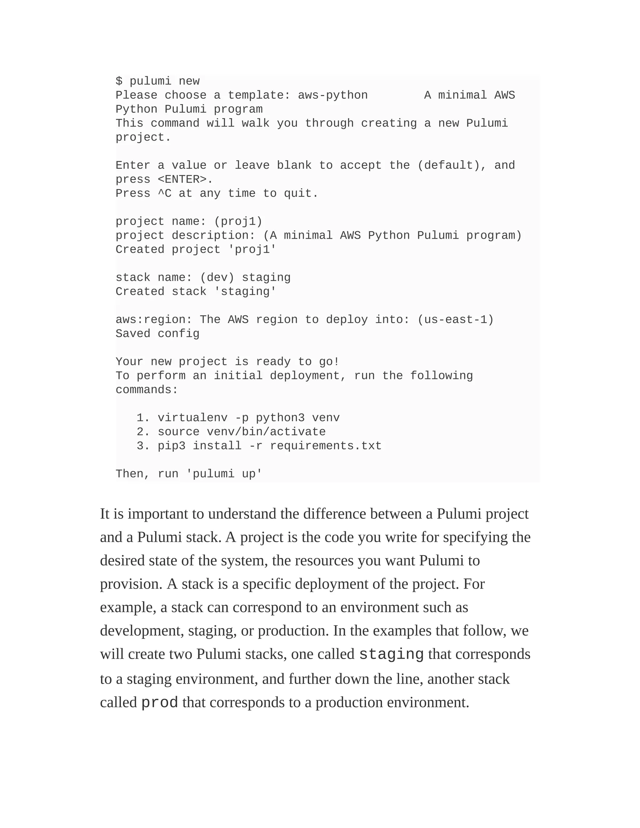 $ pulumi new
Please choose a template: aws-python A minimal AWS
Python Pulumi program
This command will walk you through creating a new Pulumi
project.
Enter a value or leave blank to accept the (default), and
press <ENTER>.
Press ^C at any time to quit.
project name: (proj1)
project description: (A minimal AWS Python Pulumi program)
Created project 'proj1'
stack name: (dev) staging
Created stack 'staging'
aws:region: The AWS region to deploy into: (us-east-1)
Saved config
Your new project is ready to go!
To perform an initial deployment, run the following
commands:
1. virtualenv -p python3 venv
2. source venv/bin/activate
3. pip3 install -r requirements.txt
Then, run 'pulumi up'
It is important to understand the difference between a Pulumi project
and a Pulumi stack. A project is the code you write for specifying the
desired state of the system, the resources you want Pulumi to
provision. A stack is a specific deployment of the project. For
example, a stack can correspond to an environment such as
development, staging, or production. In the examples that follow, we
will create two Pulumi stacks, one called staging that corresponds
to a staging environment, and further down the line, another stack
called prod that corresponds to a production environment.
 