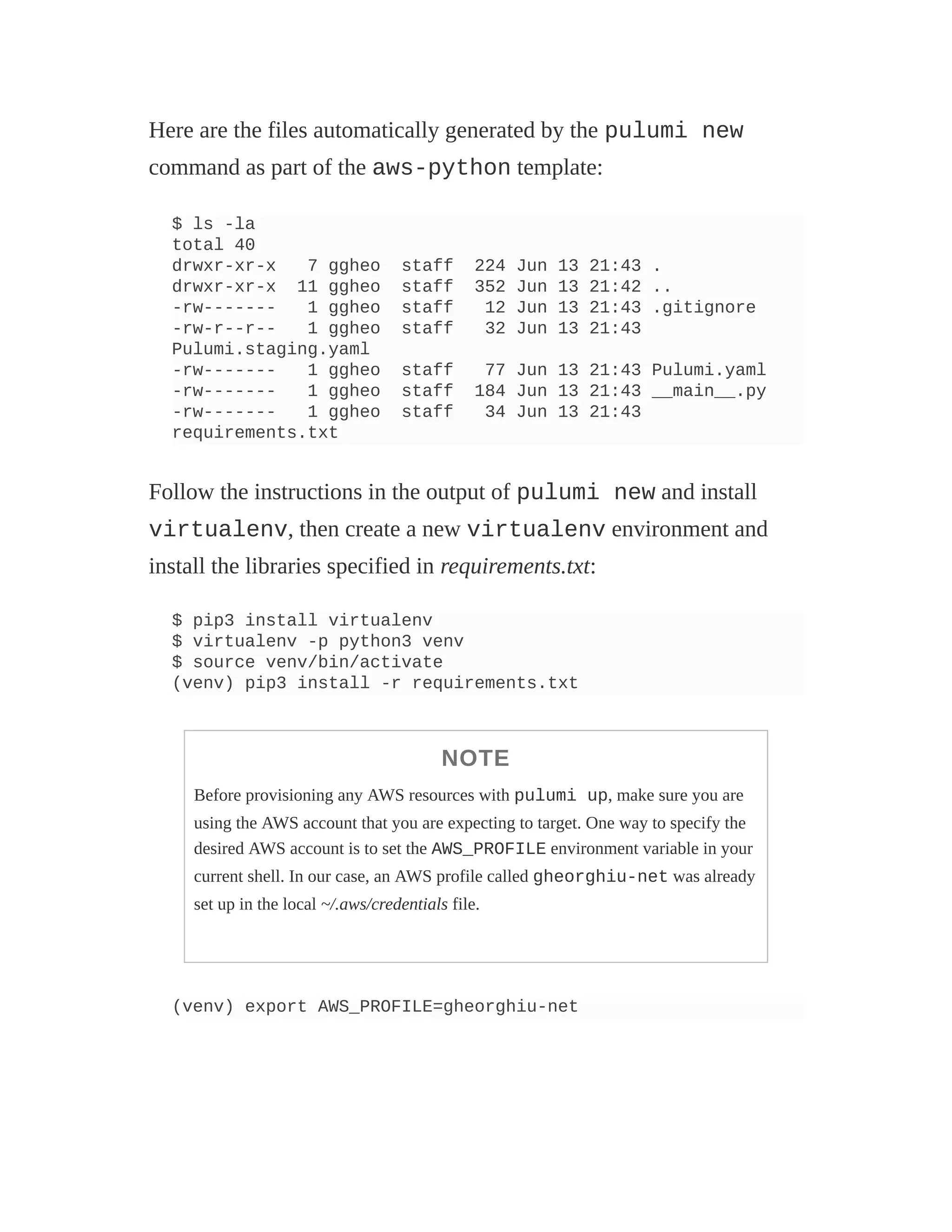 Here are the files automatically generated by the pulumi new
command as part of the aws-python template:
$ ls -la
total 40
drwxr-xr-x 7 ggheo staff 224 Jun 13 21:43 .
drwxr-xr-x 11 ggheo staff 352 Jun 13 21:42 ..
-rw------- 1 ggheo staff 12 Jun 13 21:43 .gitignore
-rw-r--r-- 1 ggheo staff 32 Jun 13 21:43
Pulumi.staging.yaml
-rw------- 1 ggheo staff 77 Jun 13 21:43 Pulumi.yaml
-rw------- 1 ggheo staff 184 Jun 13 21:43 __main__.py
-rw------- 1 ggheo staff 34 Jun 13 21:43
requirements.txt
Follow the instructions in the output of pulumi new and install
virtualenv, then create a new virtualenv environment and
install the libraries specified in requirements.txt:
$ pip3 install virtualenv
$ virtualenv -p python3 venv
$ source venv/bin/activate
(venv) pip3 install -r requirements.txt
NOTE
Before provisioning any AWS resources with pulumi up, make sure you are
using the AWS account that you are expecting to target. One way to specify the
desired AWS account is to set the AWS_PROFILE environment variable in your
current shell. In our case, an AWS profile called gheorghiu-net was already
set up in the local ~/.aws/credentials file.
(venv) export AWS_PROFILE=gheorghiu-net
 