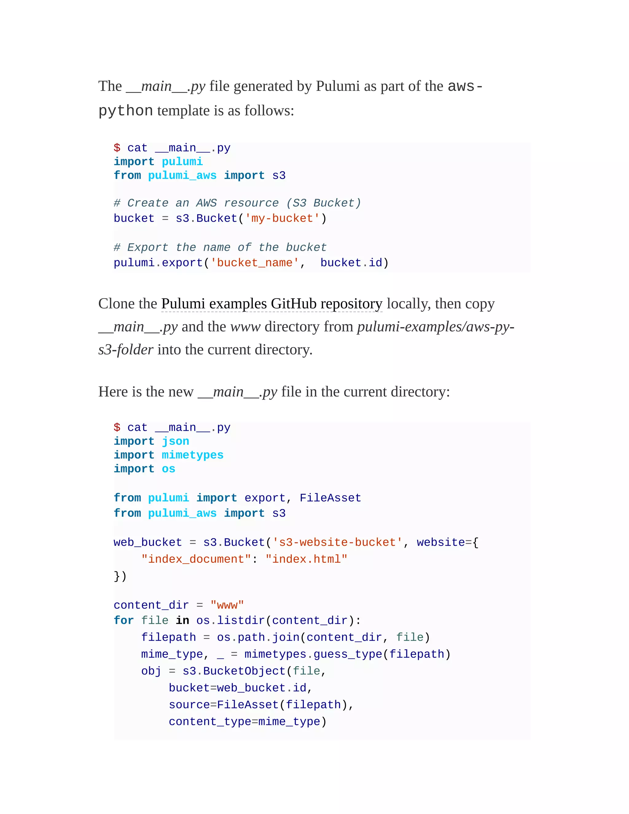 The __main__.py file generated by Pulumi as part of the aws-
python template is as follows:
$ cat __main__.py
import pulumi
from pulumi_aws import s3
# Create an AWS resource (S3 Bucket)
bucket = s3.Bucket('my-bucket')
# Export the name of the bucket
pulumi.export('bucket_name', bucket.id)
Clone the Pulumi examples GitHub repository locally, then copy
__main__.py and the www directory from pulumi-examples/aws-py-
s3-folder into the current directory.
Here is the new __main__.py file in the current directory:
$ cat __main__.py
import json
import mimetypes
import os
from pulumi import export, FileAsset
from pulumi_aws import s3
web_bucket = s3.Bucket('s3-website-bucket', website={
"index_document": "index.html"
})
content_dir = "www"
for file in os.listdir(content_dir):
filepath = os.path.join(content_dir, file)
mime_type, _ = mimetypes.guess_type(filepath)
obj = s3.BucketObject(file,
bucket=web_bucket.id,
source=FileAsset(filepath),
content_type=mime_type)
 