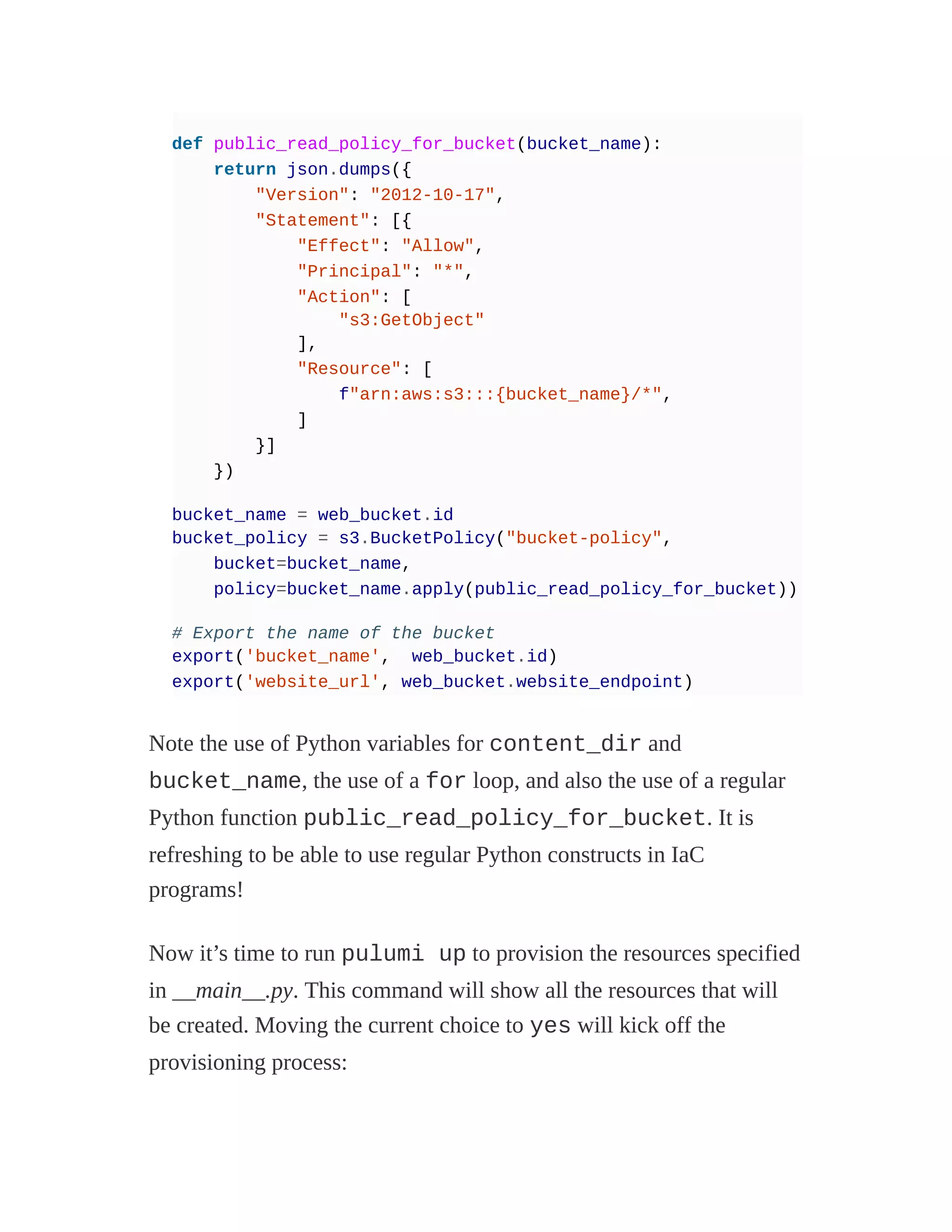 def public_read_policy_for_bucket(bucket_name):
return json.dumps({
"Version": "2012-10-17",
"Statement": [{
"Effect": "Allow",
"Principal": "*",
"Action": [
"s3:GetObject"
],
"Resource": [
f"arn:aws:s3:::{bucket_name}/*",
]
}]
})
bucket_name = web_bucket.id
bucket_policy = s3.BucketPolicy("bucket-policy",
bucket=bucket_name,
policy=bucket_name.apply(public_read_policy_for_bucket))
# Export the name of the bucket
export('bucket_name', web_bucket.id)
export('website_url', web_bucket.website_endpoint)
Note the use of Python variables for content_dir and
bucket_name, the use of a for loop, and also the use of a regular
Python function public_read_policy_for_bucket. It is
refreshing to be able to use regular Python constructs in IaC
programs!
Now it’s time to run pulumi up to provision the resources specified
in __main__.py. This command will show all the resources that will
be created. Moving the current choice to yes will kick off the
provisioning process:
 