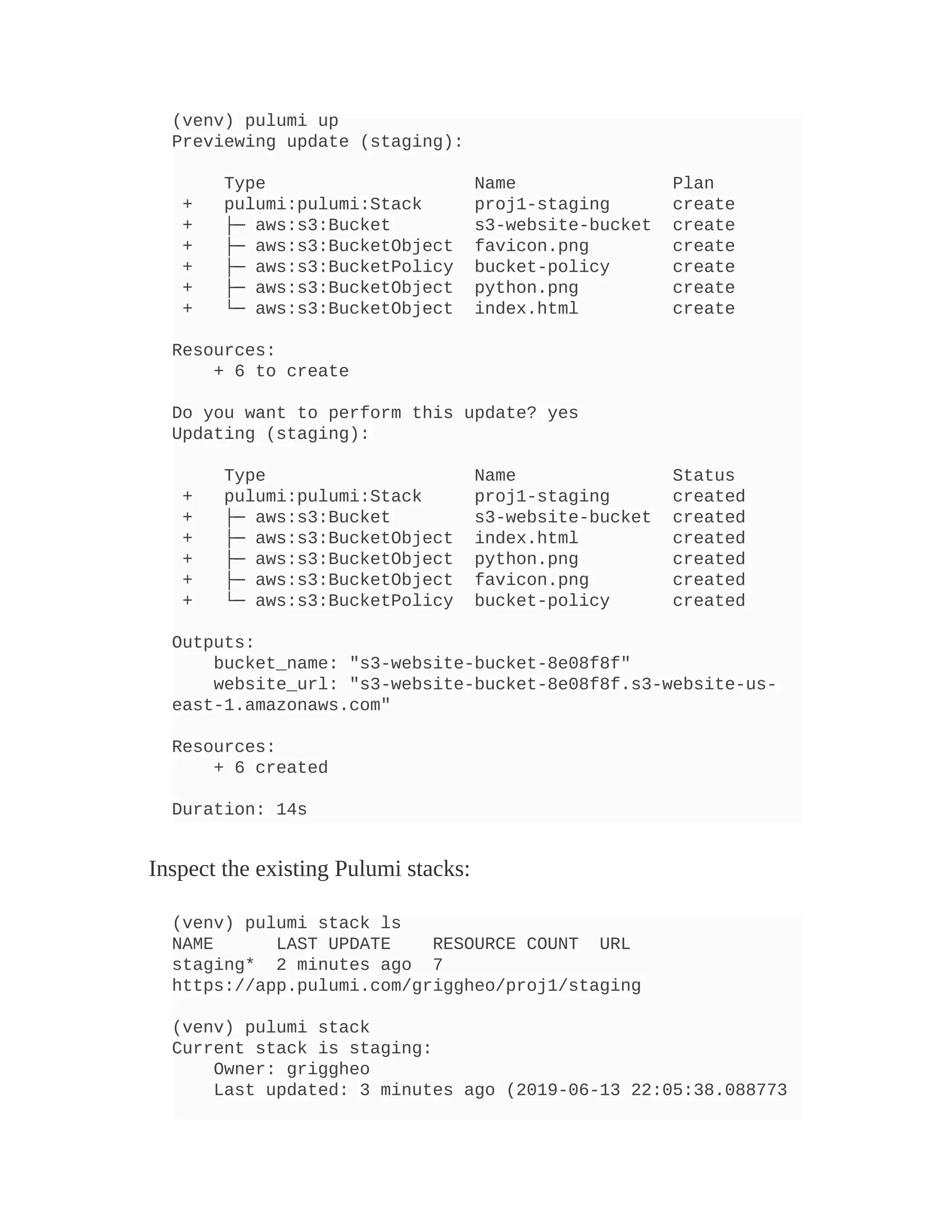 (venv) pulumi up
Previewing update (staging):
Type Name Plan
+ pulumi:pulumi:Stack proj1-staging create
+ ├─ aws:s3:Bucket s3-website-bucket create
+ ├─ aws:s3:BucketObject favicon.png create
+ ├─ aws:s3:BucketPolicy bucket-policy create
+ ├─ aws:s3:BucketObject python.png create
+ └─ aws:s3:BucketObject index.html create
Resources:
+ 6 to create
Do you want to perform this update? yes
Updating (staging):
Type Name Status
+ pulumi:pulumi:Stack proj1-staging created
+ ├─ aws:s3:Bucket s3-website-bucket created
+ ├─ aws:s3:BucketObject index.html created
+ ├─ aws:s3:BucketObject python.png created
+ ├─ aws:s3:BucketObject favicon.png created
+ └─ aws:s3:BucketPolicy bucket-policy created
Outputs:
bucket_name: "s3-website-bucket-8e08f8f"
website_url: "s3-website-bucket-8e08f8f.s3-website-us-
east-1.amazonaws.com"
Resources:
+ 6 created
Duration: 14s
Inspect the existing Pulumi stacks:
(venv) pulumi stack ls
NAME LAST UPDATE RESOURCE COUNT URL
staging* 2 minutes ago 7
https://app.pulumi.com/griggheo/proj1/staging
(venv) pulumi stack
Current stack is staging:
Owner: griggheo
Last updated: 3 minutes ago (2019-06-13 22:05:38.088773
 