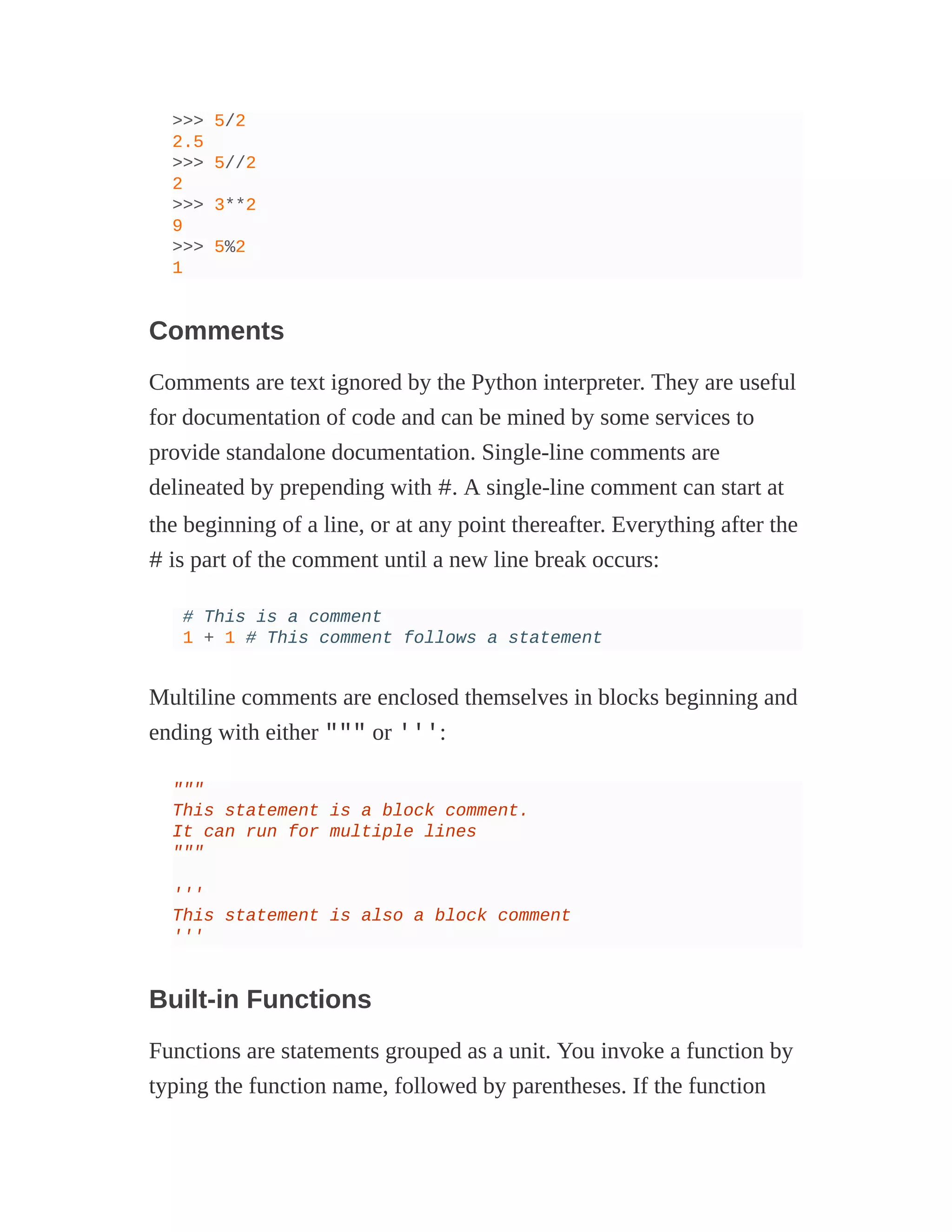 >>> 5/2
2.5
>>> 5//2
2
>>> 3**2
9
>>> 5%2
1
Comments
Comments are text ignored by the Python interpreter. They are useful
for documentation of code and can be mined by some services to
provide standalone documentation. Single-line comments are
delineated by prepending with #. A single-line comment can start at
the beginning of a line, or at any point thereafter. Everything after the
# is part of the comment until a new line break occurs:
# This is a comment
1 + 1 # This comment follows a statement
Multiline comments are enclosed themselves in blocks beginning and
ending with either """ or ''':
"""
This statement is a block comment.
It can run for multiple lines
"""
'''
This statement is also a block comment
'''
Built-in Functions
Functions are statements grouped as a unit. You invoke a function by
typing the function name, followed by parentheses. If the function
 
