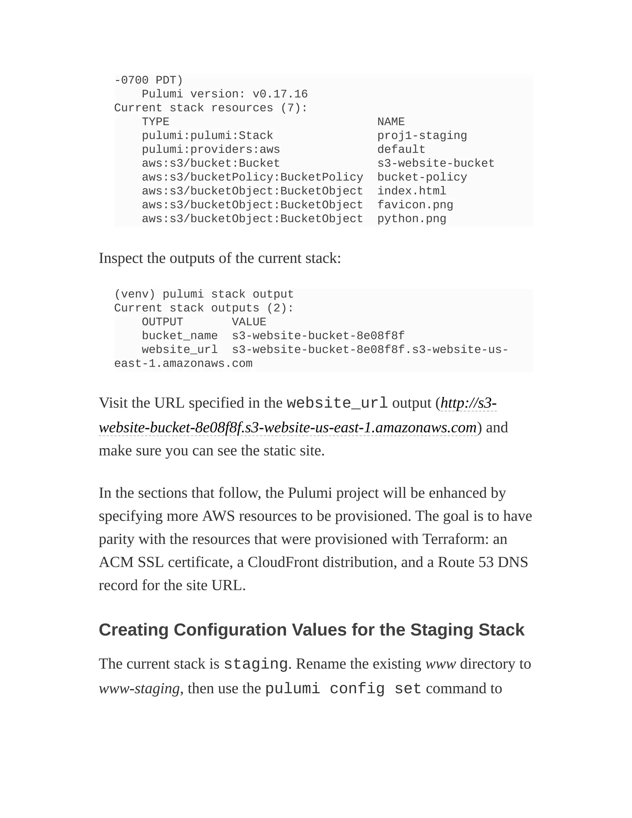 -0700 PDT)
Pulumi version: v0.17.16
Current stack resources (7):
TYPE NAME
pulumi:pulumi:Stack proj1-staging
pulumi:providers:aws default
aws:s3/bucket:Bucket s3-website-bucket
aws:s3/bucketPolicy:BucketPolicy bucket-policy
aws:s3/bucketObject:BucketObject index.html
aws:s3/bucketObject:BucketObject favicon.png
aws:s3/bucketObject:BucketObject python.png
Inspect the outputs of the current stack:
(venv) pulumi stack output
Current stack outputs (2):
OUTPUT VALUE
bucket_name s3-website-bucket-8e08f8f
website_url s3-website-bucket-8e08f8f.s3-website-us-
east-1.amazonaws.com
Visit the URL specified in the website_url output (http://s3-
website-bucket-8e08f8f.s3-website-us-east-1.amazonaws.com) and
make sure you can see the static site.
In the sections that follow, the Pulumi project will be enhanced by
specifying more AWS resources to be provisioned. The goal is to have
parity with the resources that were provisioned with Terraform: an
ACM SSL certificate, a CloudFront distribution, and a Route 53 DNS
record for the site URL.
Creating Configuration Values for the Staging Stack
The current stack is staging. Rename the existing www directory to
www-staging, then use the pulumi config set command to
 