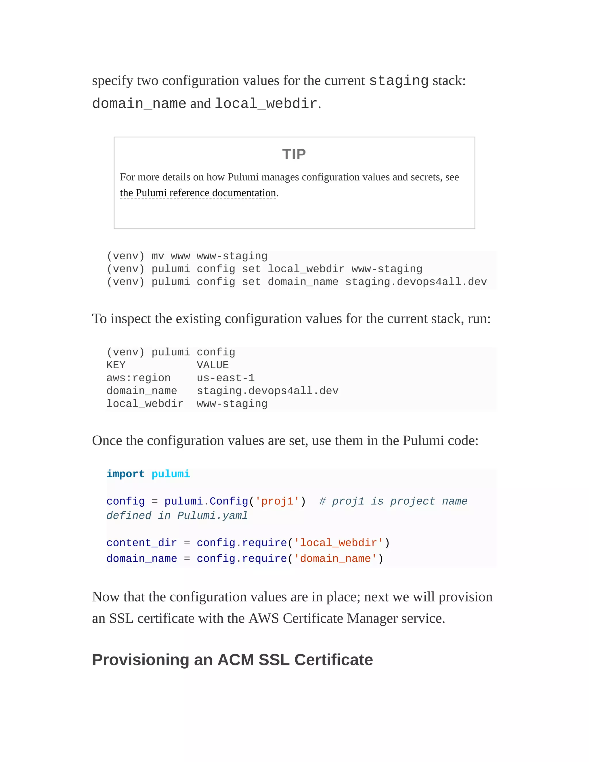 specify two configuration values for the current staging stack:
domain_name and local_webdir.
TIP
For more details on how Pulumi manages configuration values and secrets, see
the Pulumi reference documentation.
(venv) mv www www-staging
(venv) pulumi config set local_webdir www-staging
(venv) pulumi config set domain_name staging.devops4all.dev
To inspect the existing configuration values for the current stack, run:
(venv) pulumi config
KEY VALUE
aws:region us-east-1
domain_name staging.devops4all.dev
local_webdir www-staging
Once the configuration values are set, use them in the Pulumi code:
import pulumi
config = pulumi.Config('proj1') # proj1 is project name
defined in Pulumi.yaml
content_dir = config.require('local_webdir')
domain_name = config.require('domain_name')
Now that the configuration values are in place; next we will provision
an SSL certificate with the AWS Certificate Manager service.
Provisioning an ACM SSL Certificate
 