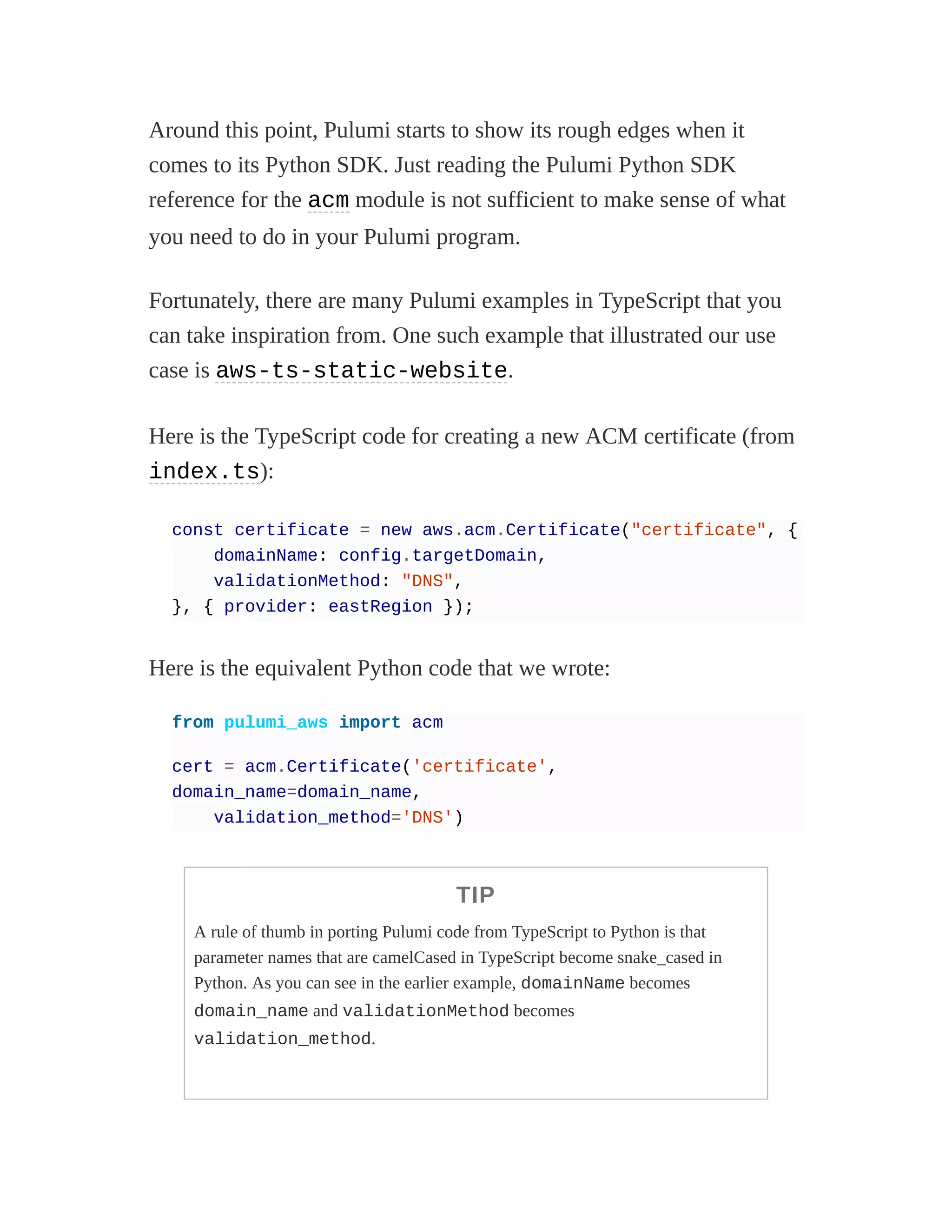 Around this point, Pulumi starts to show its rough edges when it
comes to its Python SDK. Just reading the Pulumi Python SDK
reference for the acm module is not sufficient to make sense of what
you need to do in your Pulumi program.
Fortunately, there are many Pulumi examples in TypeScript that you
can take inspiration from. One such example that illustrated our use
case is aws-ts-static-website.
Here is the TypeScript code for creating a new ACM certificate (from
index.ts):
const certificate = new aws.acm.Certificate("certificate", {
domainName: config.targetDomain,
validationMethod: "DNS",
}, { provider: eastRegion });
Here is the equivalent Python code that we wrote:
from pulumi_aws import acm
cert = acm.Certificate('certificate',
domain_name=domain_name,
validation_method='DNS')
TIP
A rule of thumb in porting Pulumi code from TypeScript to Python is that
parameter names that are camelCased in TypeScript become snake_cased in
Python. As you can see in the earlier example, domainName becomes
domain_name and validationMethod becomes
validation_method.
 