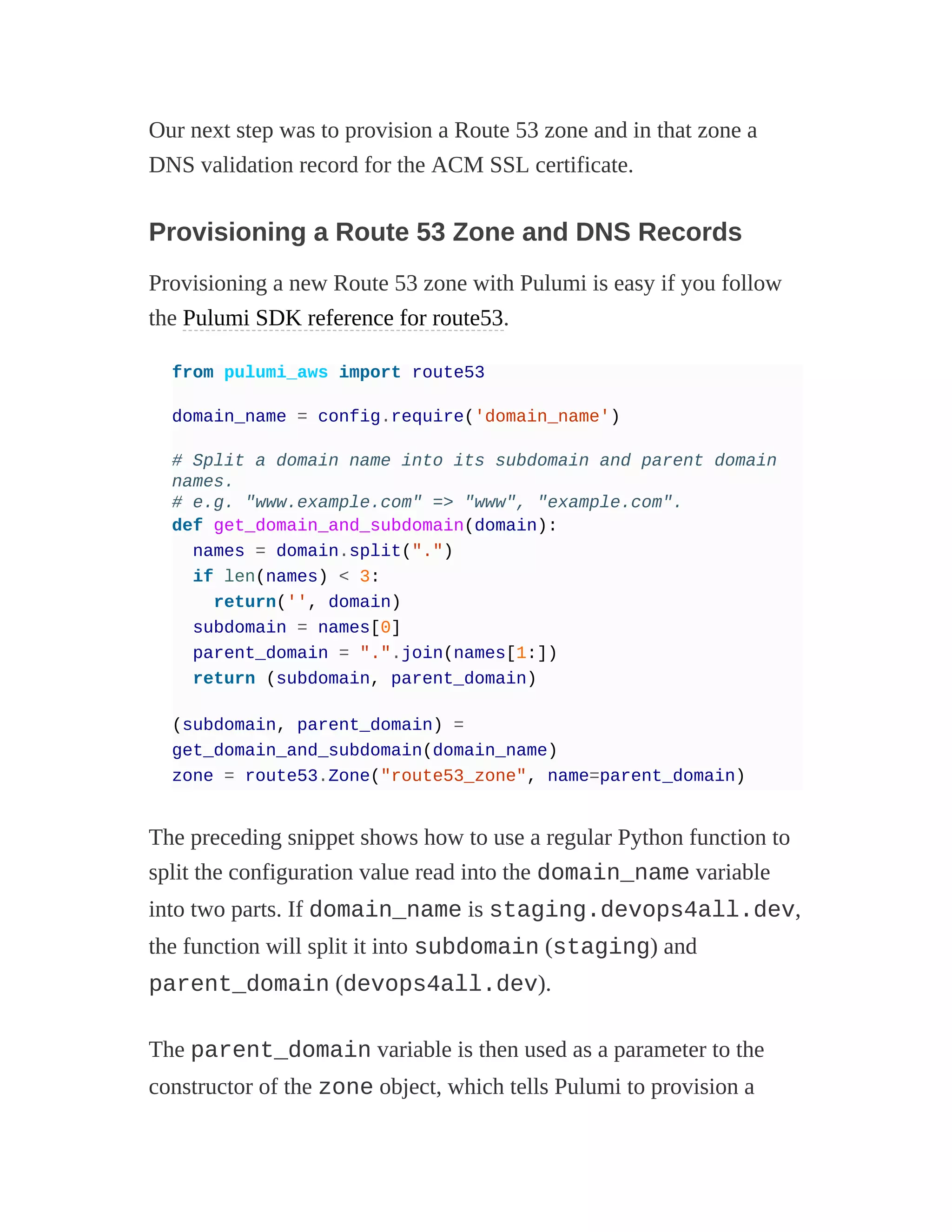 Our next step was to provision a Route 53 zone and in that zone a
DNS validation record for the ACM SSL certificate.
Provisioning a Route 53 Zone and DNS Records
Provisioning a new Route 53 zone with Pulumi is easy if you follow
the Pulumi SDK reference for route53.
from pulumi_aws import route53
domain_name = config.require('domain_name')
# Split a domain name into its subdomain and parent domain
names.
# e.g. "www.example.com" => "www", "example.com".
def get_domain_and_subdomain(domain):
names = domain.split(".")
if len(names) < 3:
return('', domain)
subdomain = names[0]
parent_domain = ".".join(names[1:])
return (subdomain, parent_domain)
(subdomain, parent_domain) =
get_domain_and_subdomain(domain_name)
zone = route53.Zone("route53_zone", name=parent_domain)
The preceding snippet shows how to use a regular Python function to
split the configuration value read into the domain_name variable
into two parts. If domain_name is staging.devops4all.dev,
the function will split it into subdomain (staging) and
parent_domain (devops4all.dev).
The parent_domain variable is then used as a parameter to the
constructor of the zone object, which tells Pulumi to provision a
 