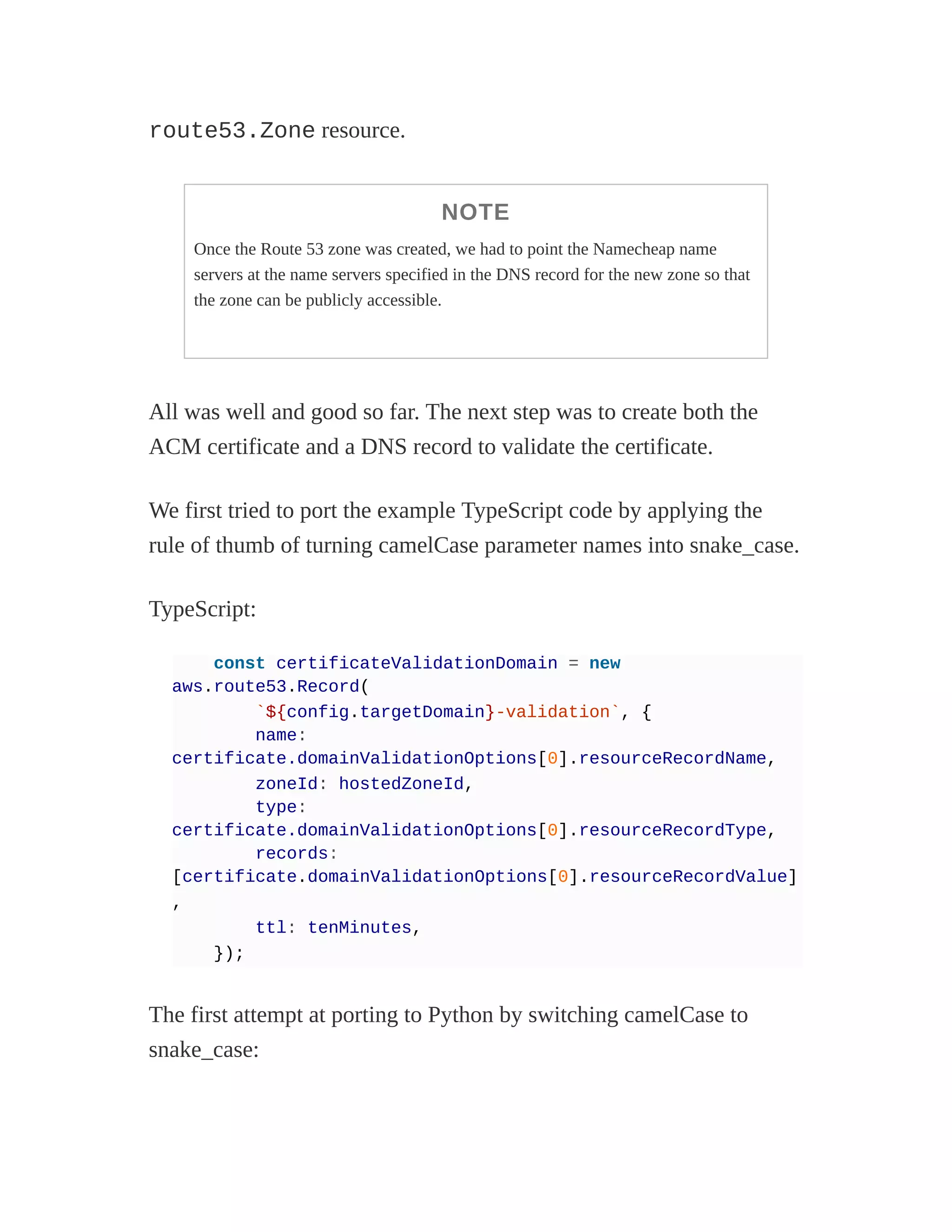 route53.Zone resource.
NOTE
Once the Route 53 zone was created, we had to point the Namecheap name
servers at the name servers specified in the DNS record for the new zone so that
the zone can be publicly accessible.
All was well and good so far. The next step was to create both the
ACM certificate and a DNS record to validate the certificate.
We first tried to port the example TypeScript code by applying the
rule of thumb of turning camelCase parameter names into snake_case.
TypeScript:
const certificateValidationDomain = new
aws.route53.Record(
`${config.targetDomain}-validation`, {
name:
certificate.domainValidationOptions[0].resourceRecordName,
zoneId: hostedZoneId,
type:
certificate.domainValidationOptions[0].resourceRecordType,
records:
[certificate.domainValidationOptions[0].resourceRecordValue]
,
ttl: tenMinutes,
});
The first attempt at porting to Python by switching camelCase to
snake_case:
 