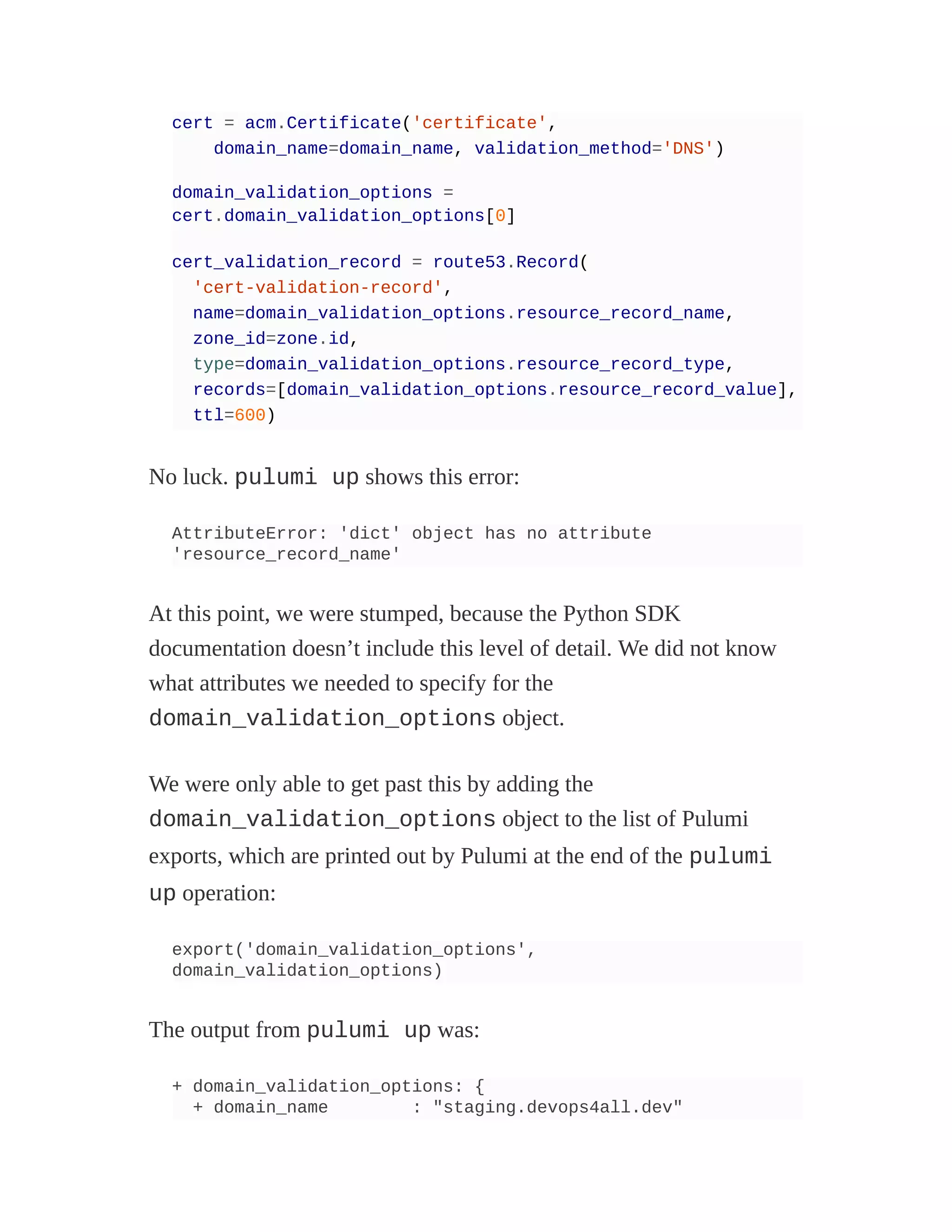 cert = acm.Certificate('certificate',
domain_name=domain_name, validation_method='DNS')
domain_validation_options =
cert.domain_validation_options[0]
cert_validation_record = route53.Record(
'cert-validation-record',
name=domain_validation_options.resource_record_name,
zone_id=zone.id,
type=domain_validation_options.resource_record_type,
records=[domain_validation_options.resource_record_value],
ttl=600)
No luck. pulumi up shows this error:
AttributeError: 'dict' object has no attribute
'resource_record_name'
At this point, we were stumped, because the Python SDK
documentation doesn’t include this level of detail. We did not know
what attributes we needed to specify for the
domain_validation_options object.
We were only able to get past this by adding the
domain_validation_options object to the list of Pulumi
exports, which are printed out by Pulumi at the end of the pulumi
up operation:
export('domain_validation_options',
domain_validation_options)
The output from pulumi up was:
+ domain_validation_options: {
+ domain_name : "staging.devops4all.dev"
 