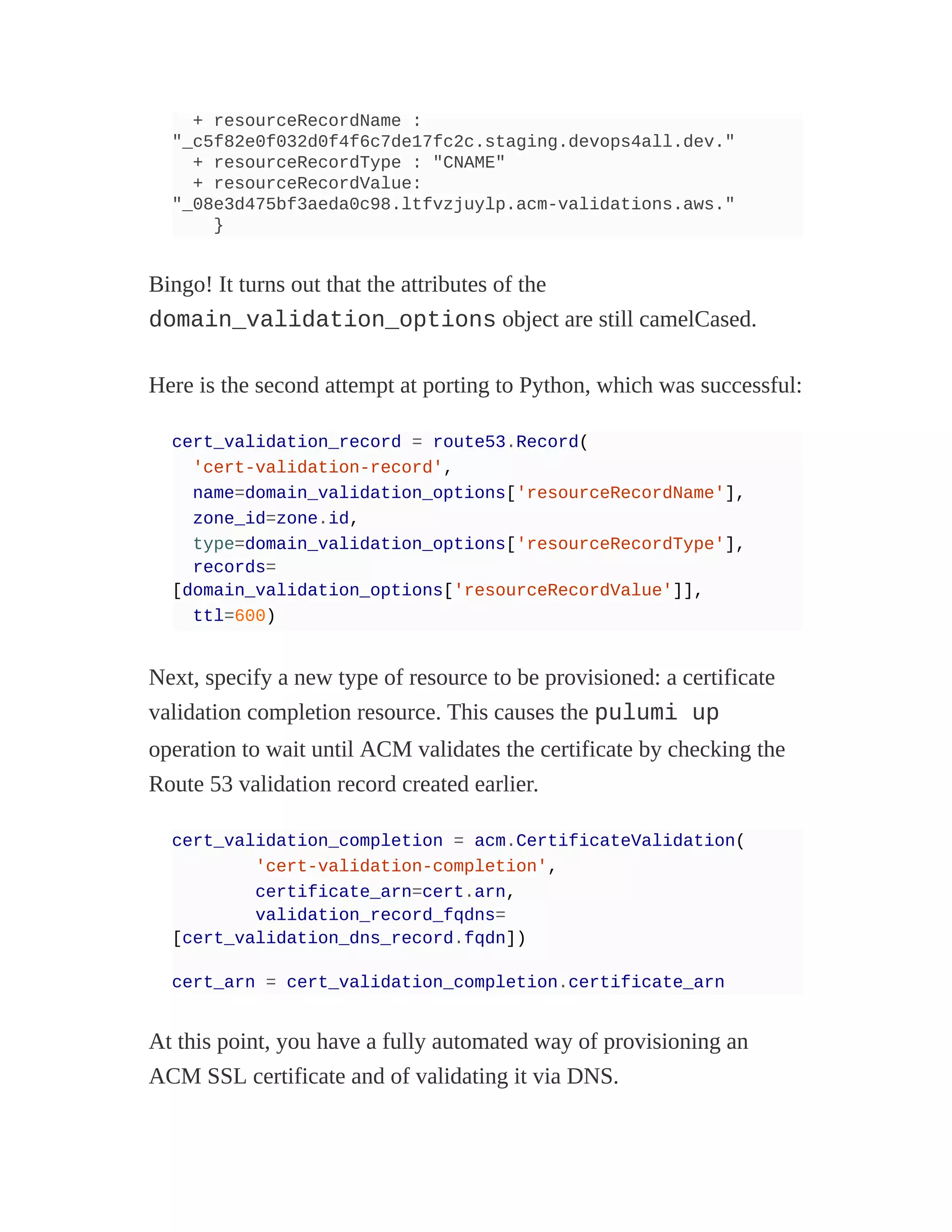 + resourceRecordName :
"_c5f82e0f032d0f4f6c7de17fc2c.staging.devops4all.dev."
+ resourceRecordType : "CNAME"
+ resourceRecordValue:
"_08e3d475bf3aeda0c98.ltfvzjuylp.acm-validations.aws."
}
Bingo! It turns out that the attributes of the
domain_validation_options object are still camelCased.
Here is the second attempt at porting to Python, which was successful:
cert_validation_record = route53.Record(
'cert-validation-record',
name=domain_validation_options['resourceRecordName'],
zone_id=zone.id,
type=domain_validation_options['resourceRecordType'],
records=
[domain_validation_options['resourceRecordValue']],
ttl=600)
Next, specify a new type of resource to be provisioned: a certificate
validation completion resource. This causes the pulumi up
operation to wait until ACM validates the certificate by checking the
Route 53 validation record created earlier.
cert_validation_completion = acm.CertificateValidation(
'cert-validation-completion',
certificate_arn=cert.arn,
validation_record_fqdns=
[cert_validation_dns_record.fqdn])
cert_arn = cert_validation_completion.certificate_arn
At this point, you have a fully automated way of provisioning an
ACM SSL certificate and of validating it via DNS.
 