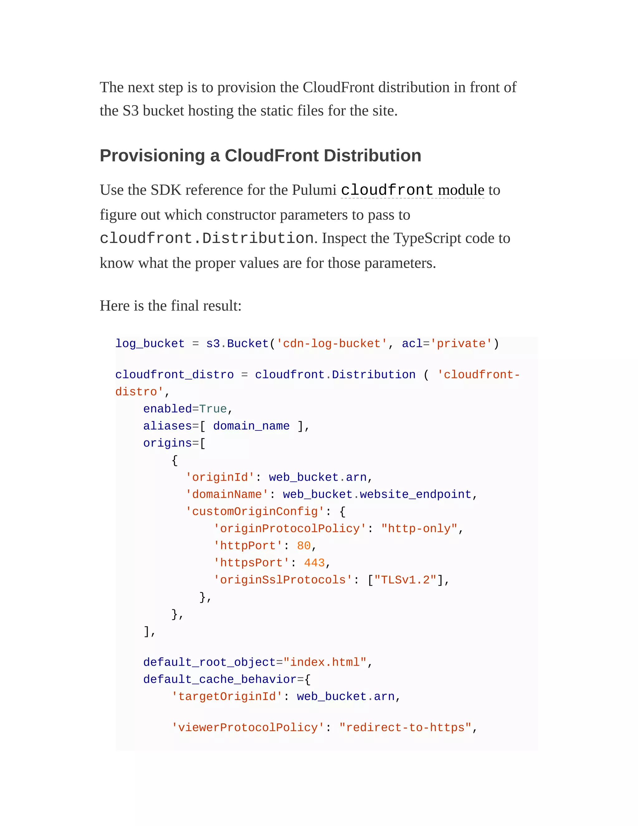 The next step is to provision the CloudFront distribution in front of
the S3 bucket hosting the static files for the site.
Provisioning a CloudFront Distribution
Use the SDK reference for the Pulumi cloudfront module to
figure out which constructor parameters to pass to
cloudfront.Distribution. Inspect the TypeScript code to
know what the proper values are for those parameters.
Here is the final result:
log_bucket = s3.Bucket('cdn-log-bucket', acl='private')
cloudfront_distro = cloudfront.Distribution ( 'cloudfront-
distro',
enabled=True,
aliases=[ domain_name ],
origins=[
{
'originId': web_bucket.arn,
'domainName': web_bucket.website_endpoint,
'customOriginConfig': {
'originProtocolPolicy': "http-only",
'httpPort': 80,
'httpsPort': 443,
'originSslProtocols': ["TLSv1.2"],
},
},
],
default_root_object="index.html",
default_cache_behavior={
'targetOriginId': web_bucket.arn,
'viewerProtocolPolicy': "redirect-to-https",
 