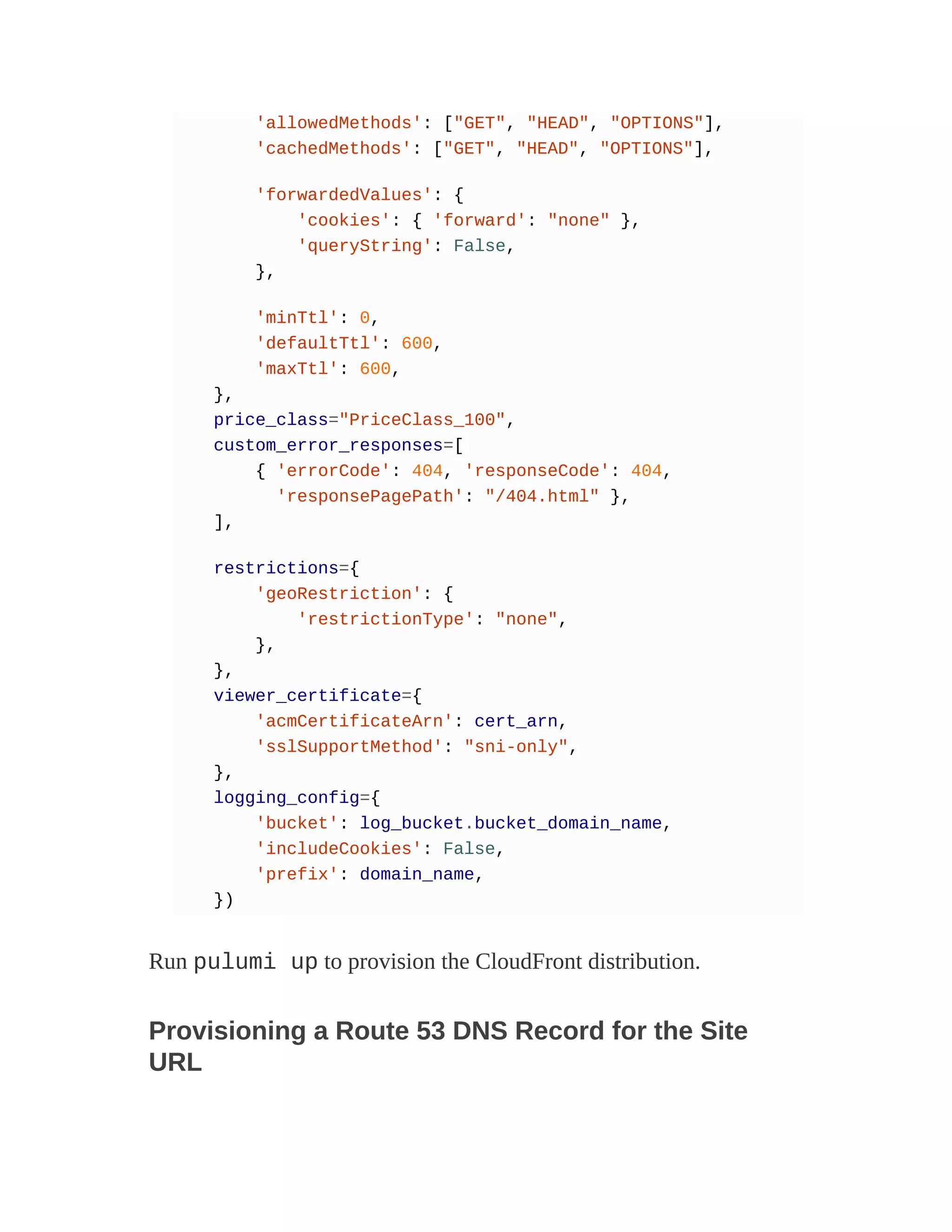 'allowedMethods': ["GET", "HEAD", "OPTIONS"],
'cachedMethods': ["GET", "HEAD", "OPTIONS"],
'forwardedValues': {
'cookies': { 'forward': "none" },
'queryString': False,
},
'minTtl': 0,
'defaultTtl': 600,
'maxTtl': 600,
},
price_class="PriceClass_100",
custom_error_responses=[
{ 'errorCode': 404, 'responseCode': 404,
'responsePagePath': "/404.html" },
],
restrictions={
'geoRestriction': {
'restrictionType': "none",
},
},
viewer_certificate={
'acmCertificateArn': cert_arn,
'sslSupportMethod': "sni-only",
},
logging_config={
'bucket': log_bucket.bucket_domain_name,
'includeCookies': False,
'prefix': domain_name,
})
Run pulumi up to provision the CloudFront distribution.
Provisioning a Route 53 DNS Record for the Site
URL
 