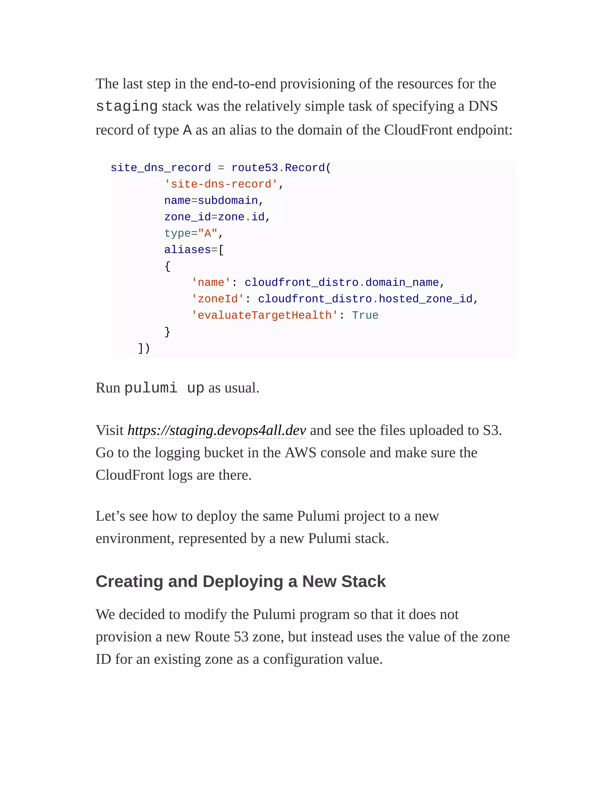 The last step in the end-to-end provisioning of the resources for the
staging stack was the relatively simple task of specifying a DNS
record of type A as an alias to the domain of the CloudFront endpoint:
site_dns_record = route53.Record(
'site-dns-record',
name=subdomain,
zone_id=zone.id,
type="A",
aliases=[
{
'name': cloudfront_distro.domain_name,
'zoneId': cloudfront_distro.hosted_zone_id,
'evaluateTargetHealth': True
}
])
Run pulumi up as usual.
Visit https://staging.devops4all.dev and see the files uploaded to S3.
Go to the logging bucket in the AWS console and make sure the
CloudFront logs are there.
Let’s see how to deploy the same Pulumi project to a new
environment, represented by a new Pulumi stack.
Creating and Deploying a New Stack
We decided to modify the Pulumi program so that it does not
provision a new Route 53 zone, but instead uses the value of the zone
ID for an existing zone as a configuration value.
 