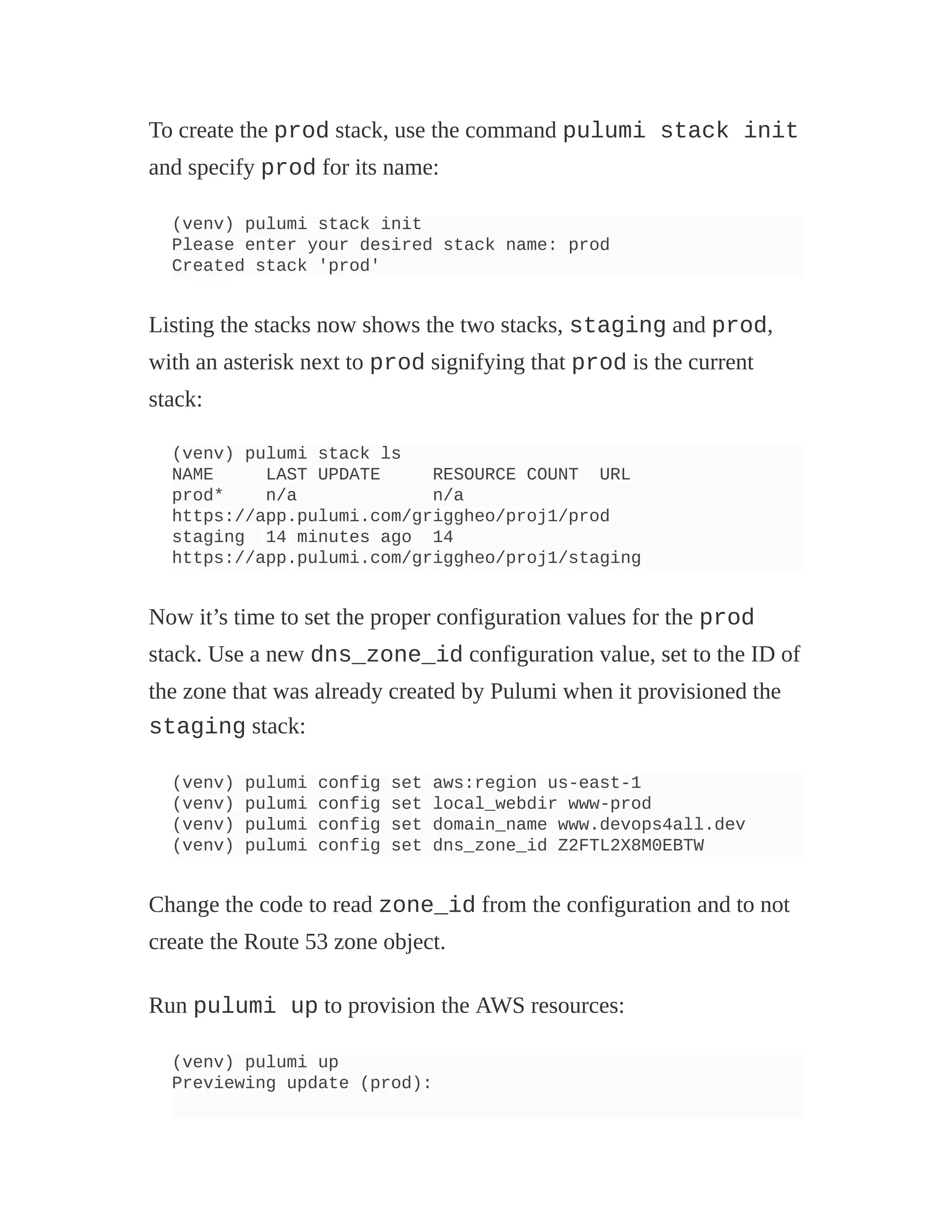 To create the prod stack, use the command pulumi stack init
and specify prod for its name:
(venv) pulumi stack init
Please enter your desired stack name: prod
Created stack 'prod'
Listing the stacks now shows the two stacks, staging and prod,
with an asterisk next to prod signifying that prod is the current
stack:
(venv) pulumi stack ls
NAME LAST UPDATE RESOURCE COUNT URL
prod* n/a n/a
https://app.pulumi.com/griggheo/proj1/prod
staging 14 minutes ago 14
https://app.pulumi.com/griggheo/proj1/staging
Now it’s time to set the proper configuration values for the prod
stack. Use a new dns_zone_id configuration value, set to the ID of
the zone that was already created by Pulumi when it provisioned the
staging stack:
(venv) pulumi config set aws:region us-east-1
(venv) pulumi config set local_webdir www-prod
(venv) pulumi config set domain_name www.devops4all.dev
(venv) pulumi config set dns_zone_id Z2FTL2X8M0EBTW
Change the code to read zone_id from the configuration and to not
create the Route 53 zone object.
Run pulumi up to provision the AWS resources:
(venv) pulumi up
Previewing update (prod):
 