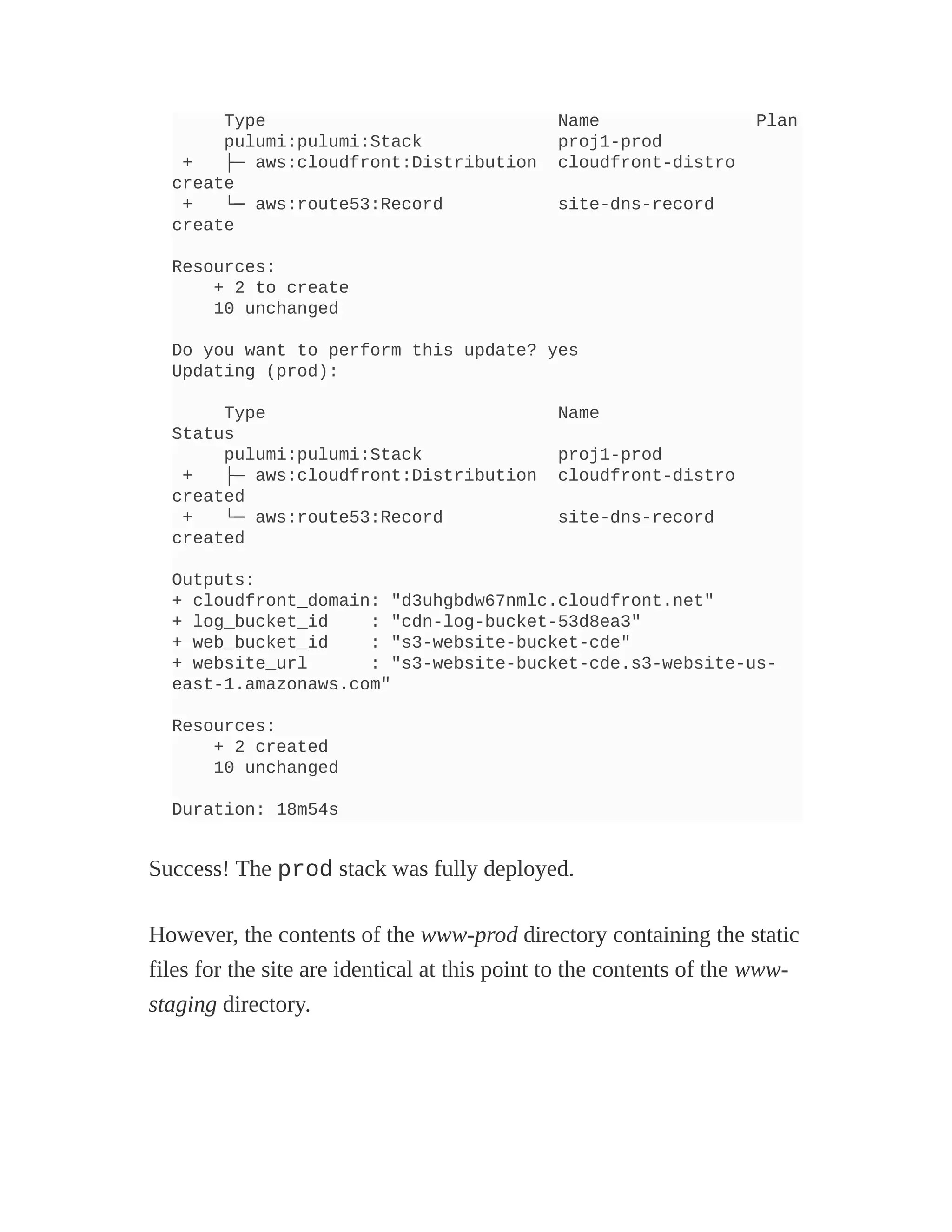 Type Name Plan
pulumi:pulumi:Stack proj1-prod
+ ├─ aws:cloudfront:Distribution cloudfront-distro
create
+ └─ aws:route53:Record site-dns-record
create
Resources:
+ 2 to create
10 unchanged
Do you want to perform this update? yes
Updating (prod):
Type Name
Status
pulumi:pulumi:Stack proj1-prod
+ ├─ aws:cloudfront:Distribution cloudfront-distro
created
+ └─ aws:route53:Record site-dns-record
created
Outputs:
+ cloudfront_domain: "d3uhgbdw67nmlc.cloudfront.net"
+ log_bucket_id : "cdn-log-bucket-53d8ea3"
+ web_bucket_id : "s3-website-bucket-cde"
+ website_url : "s3-website-bucket-cde.s3-website-us-
east-1.amazonaws.com"
Resources:
+ 2 created
10 unchanged
Duration: 18m54s
Success! The prod stack was fully deployed.
However, the contents of the www-prod directory containing the static
files for the site are identical at this point to the contents of the www-
staging directory.
 