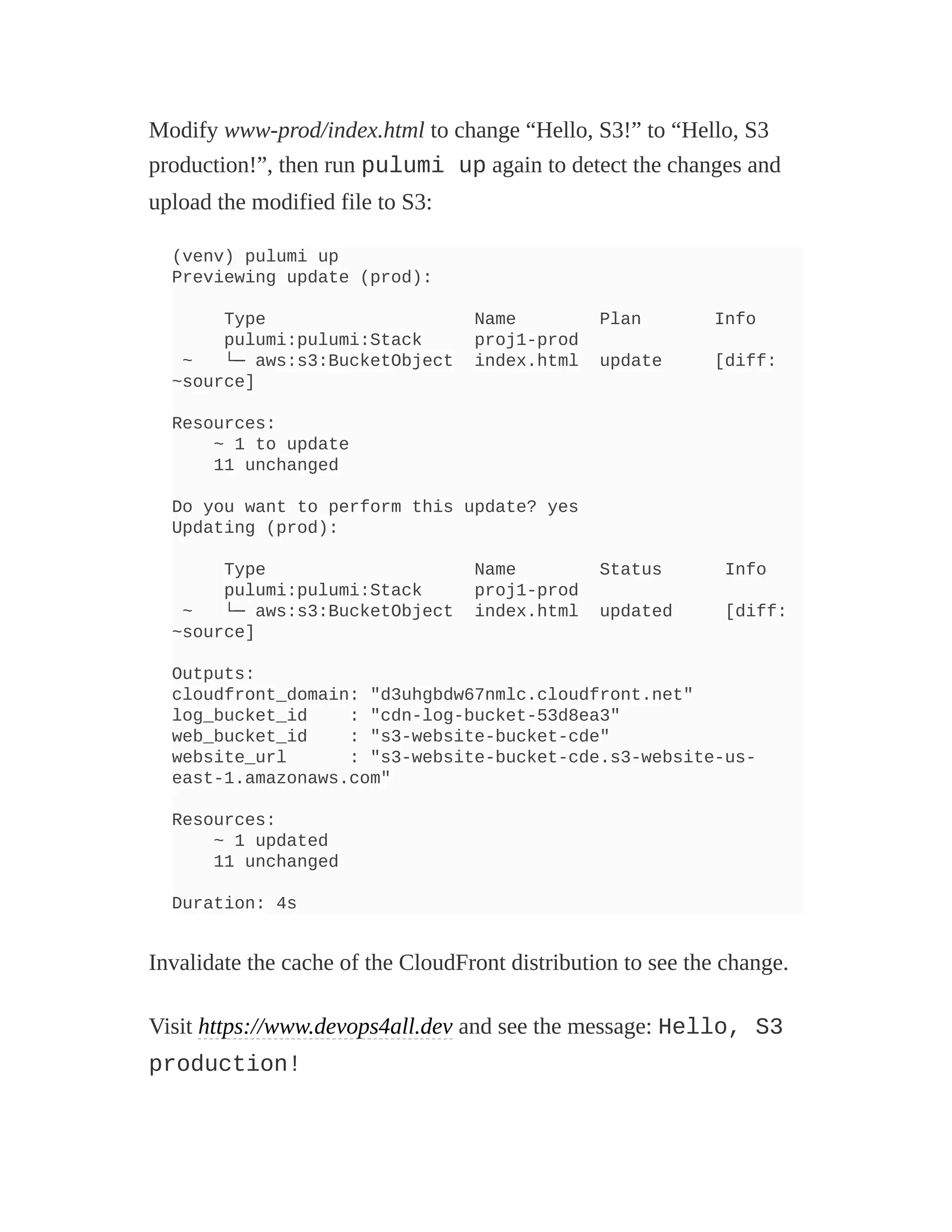 Modify www-prod/index.html to change “Hello, S3!” to “Hello, S3
production!”, then run pulumi up again to detect the changes and
upload the modified file to S3:
(venv) pulumi up
Previewing update (prod):
Type Name Plan Info
pulumi:pulumi:Stack proj1-prod
~ └─ aws:s3:BucketObject index.html update [diff:
~source]
Resources:
~ 1 to update
11 unchanged
Do you want to perform this update? yes
Updating (prod):
Type Name Status Info
pulumi:pulumi:Stack proj1-prod
~ └─ aws:s3:BucketObject index.html updated [diff:
~source]
Outputs:
cloudfront_domain: "d3uhgbdw67nmlc.cloudfront.net"
log_bucket_id : "cdn-log-bucket-53d8ea3"
web_bucket_id : "s3-website-bucket-cde"
website_url : "s3-website-bucket-cde.s3-website-us-
east-1.amazonaws.com"
Resources:
~ 1 updated
11 unchanged
Duration: 4s
Invalidate the cache of the CloudFront distribution to see the change.
Visit https://www.devops4all.dev and see the message: Hello, S3
production!
 
