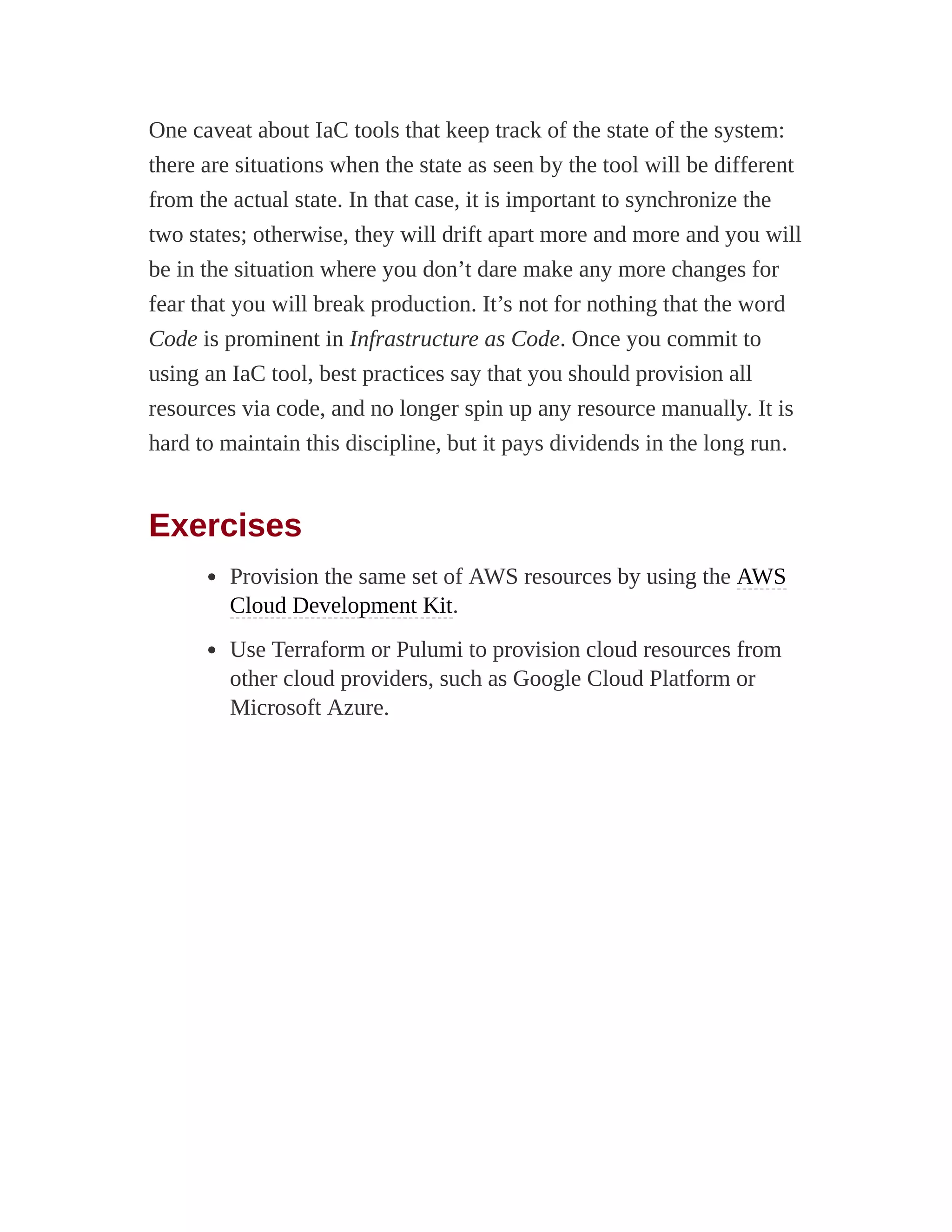 One caveat about IaC tools that keep track of the state of the system:
there are situations when the state as seen by the tool will be different
from the actual state. In that case, it is important to synchronize the
two states; otherwise, they will drift apart more and more and you will
be in the situation where you don’t dare make any more changes for
fear that you will break production. It’s not for nothing that the word
Code is prominent in Infrastructure as Code. Once you commit to
using an IaC tool, best practices say that you should provision all
resources via code, and no longer spin up any resource manually. It is
hard to maintain this discipline, but it pays dividends in the long run.
Exercises
Provision the same set of AWS resources by using the AWS
Cloud Development Kit.
Use Terraform or Pulumi to provision cloud resources from
other cloud providers, such as Google Cloud Platform or
Microsoft Azure.
 