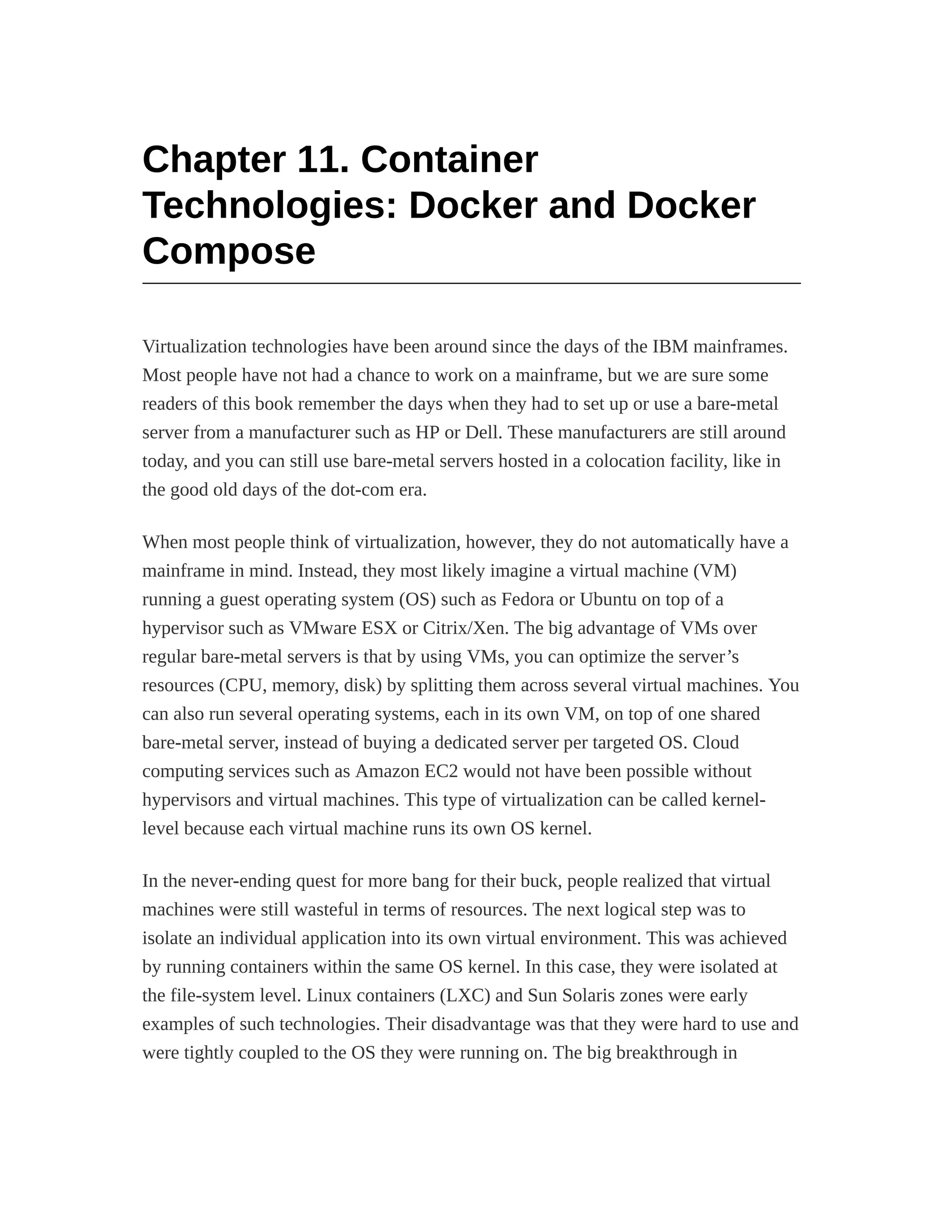Chapter 11. Container
Technologies: Docker and Docker
Compose
Virtualization technologies have been around since the days of the IBM mainframes.
Most people have not had a chance to work on a mainframe, but we are sure some
readers of this book remember the days when they had to set up or use a bare-metal
server from a manufacturer such as HP or Dell. These manufacturers are still around
today, and you can still use bare-metal servers hosted in a colocation facility, like in
the good old days of the dot-com era.
When most people think of virtualization, however, they do not automatically have a
mainframe in mind. Instead, they most likely imagine a virtual machine (VM)
running a guest operating system (OS) such as Fedora or Ubuntu on top of a
hypervisor such as VMware ESX or Citrix/Xen. The big advantage of VMs over
regular bare-metal servers is that by using VMs, you can optimize the server’s
resources (CPU, memory, disk) by splitting them across several virtual machines. You
can also run several operating systems, each in its own VM, on top of one shared
bare-metal server, instead of buying a dedicated server per targeted OS. Cloud
computing services such as Amazon EC2 would not have been possible without
hypervisors and virtual machines. This type of virtualization can be called kernel-
level because each virtual machine runs its own OS kernel.
In the never-ending quest for more bang for their buck, people realized that virtual
machines were still wasteful in terms of resources. The next logical step was to
isolate an individual application into its own virtual environment. This was achieved
by running containers within the same OS kernel. In this case, they were isolated at
the file-system level. Linux containers (LXC) and Sun Solaris zones were early
examples of such technologies. Their disadvantage was that they were hard to use and
were tightly coupled to the OS they were running on. The big breakthrough in
 