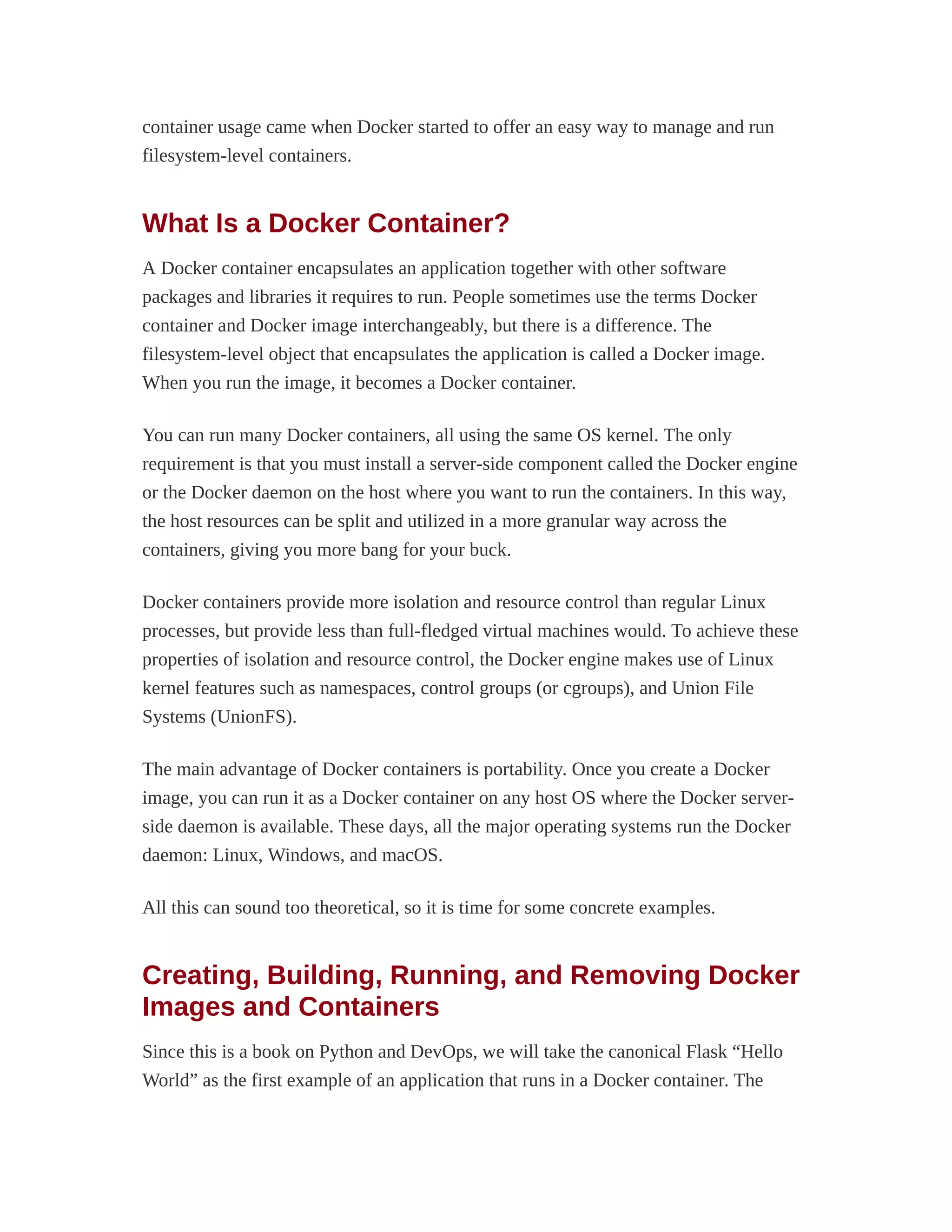 container usage came when Docker started to offer an easy way to manage and run
filesystem-level containers.
What Is a Docker Container?
A Docker container encapsulates an application together with other software
packages and libraries it requires to run. People sometimes use the terms Docker
container and Docker image interchangeably, but there is a difference. The
filesystem-level object that encapsulates the application is called a Docker image.
When you run the image, it becomes a Docker container.
You can run many Docker containers, all using the same OS kernel. The only
requirement is that you must install a server-side component called the Docker engine
or the Docker daemon on the host where you want to run the containers. In this way,
the host resources can be split and utilized in a more granular way across the
containers, giving you more bang for your buck.
Docker containers provide more isolation and resource control than regular Linux
processes, but provide less than full-fledged virtual machines would. To achieve these
properties of isolation and resource control, the Docker engine makes use of Linux
kernel features such as namespaces, control groups (or cgroups), and Union File
Systems (UnionFS).
The main advantage of Docker containers is portability. Once you create a Docker
image, you can run it as a Docker container on any host OS where the Docker server-
side daemon is available. These days, all the major operating systems run the Docker
daemon: Linux, Windows, and macOS.
All this can sound too theoretical, so it is time for some concrete examples.
Creating, Building, Running, and Removing Docker
Images and Containers
Since this is a book on Python and DevOps, we will take the canonical Flask “Hello
World” as the first example of an application that runs in a Docker container. The
 