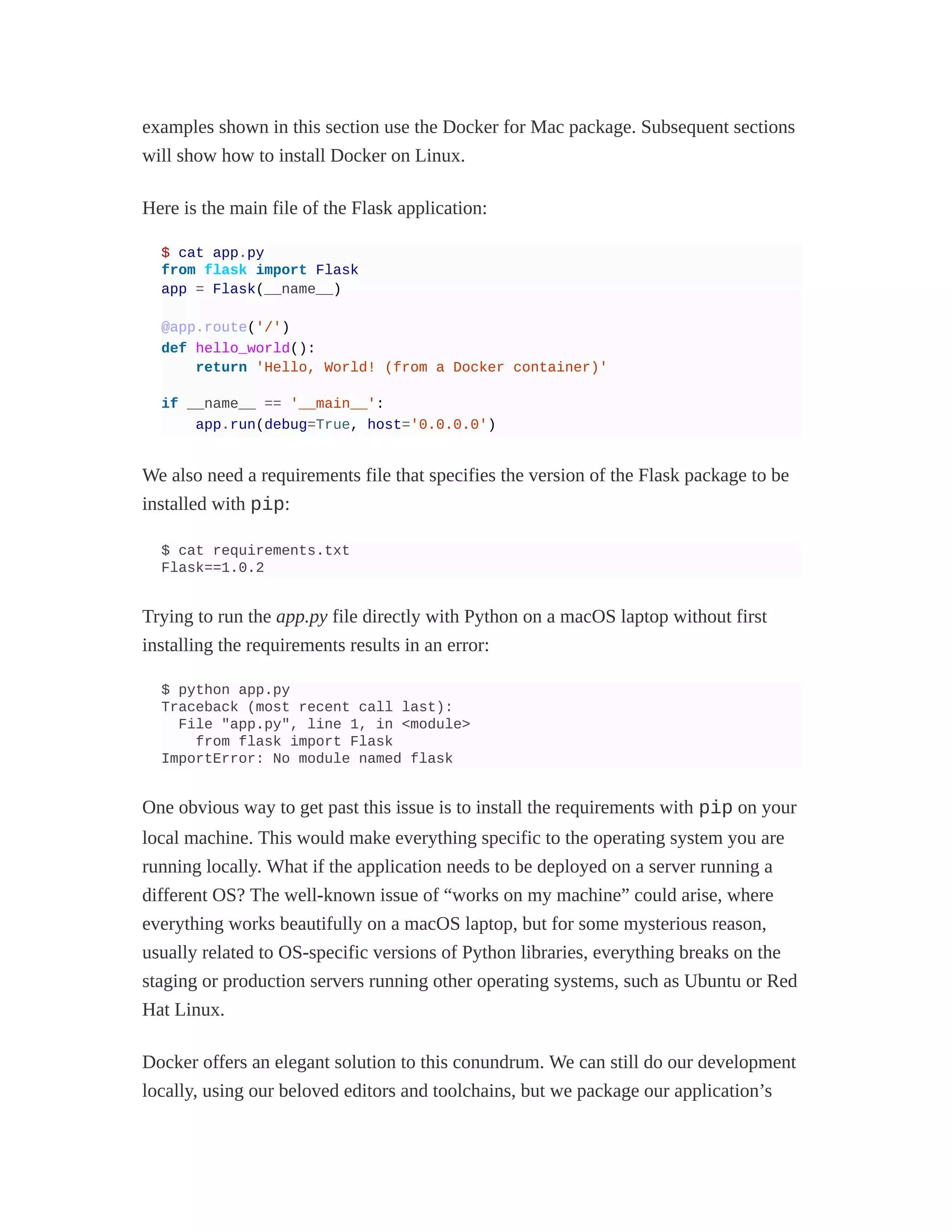 examples shown in this section use the Docker for Mac package. Subsequent sections
will show how to install Docker on Linux.
Here is the main file of the Flask application:
$ cat app.py
from flask import Flask
app = Flask(__name__)
@app.route('/')
def hello_world():
return 'Hello, World! (from a Docker container)'
if __name__ == '__main__':
app.run(debug=True, host='0.0.0.0')
We also need a requirements file that specifies the version of the Flask package to be
installed with pip:
$ cat requirements.txt
Flask==1.0.2
Trying to run the app.py file directly with Python on a macOS laptop without first
installing the requirements results in an error:
$ python app.py
Traceback (most recent call last):
File "app.py", line 1, in <module>
from flask import Flask
ImportError: No module named flask
One obvious way to get past this issue is to install the requirements with pip on your
local machine. This would make everything specific to the operating system you are
running locally. What if the application needs to be deployed on a server running a
different OS? The well-known issue of “works on my machine” could arise, where
everything works beautifully on a macOS laptop, but for some mysterious reason,
usually related to OS-specific versions of Python libraries, everything breaks on the
staging or production servers running other operating systems, such as Ubuntu or Red
Hat Linux.
Docker offers an elegant solution to this conundrum. We can still do our development
locally, using our beloved editors and toolchains, but we package our application’s
 