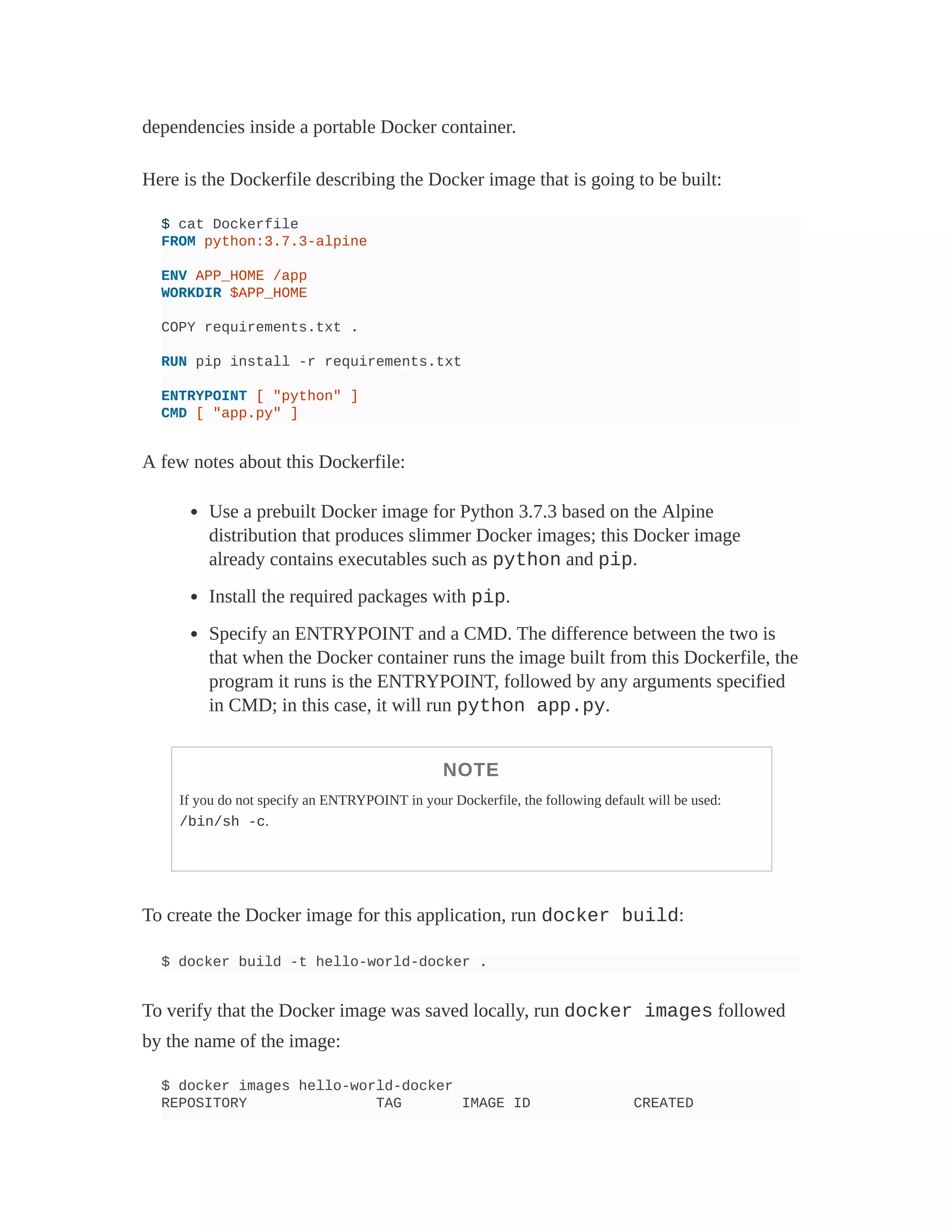 dependencies inside a portable Docker container.
Here is the Dockerfile describing the Docker image that is going to be built:
$ cat Dockerfile
FROM python:3.7.3-alpine
ENV APP_HOME /app
WORKDIR $APP_HOME
COPY requirements.txt .
RUN pip install -r requirements.txt
ENTRYPOINT [ "python" ]
CMD [ "app.py" ]
A few notes about this Dockerfile:
Use a prebuilt Docker image for Python 3.7.3 based on the Alpine
distribution that produces slimmer Docker images; this Docker image
already contains executables such as python and pip.
Install the required packages with pip.
Specify an ENTRYPOINT and a CMD. The difference between the two is
that when the Docker container runs the image built from this Dockerfile, the
program it runs is the ENTRYPOINT, followed by any arguments specified
in CMD; in this case, it will run python app.py.
NOTE
If you do not specify an ENTRYPOINT in your Dockerfile, the following default will be used:
/bin/sh -c.
To create the Docker image for this application, run docker build:
$ docker build -t hello-world-docker .
To verify that the Docker image was saved locally, run docker images followed
by the name of the image:
$ docker images hello-world-docker
REPOSITORY TAG IMAGE ID CREATED
 
