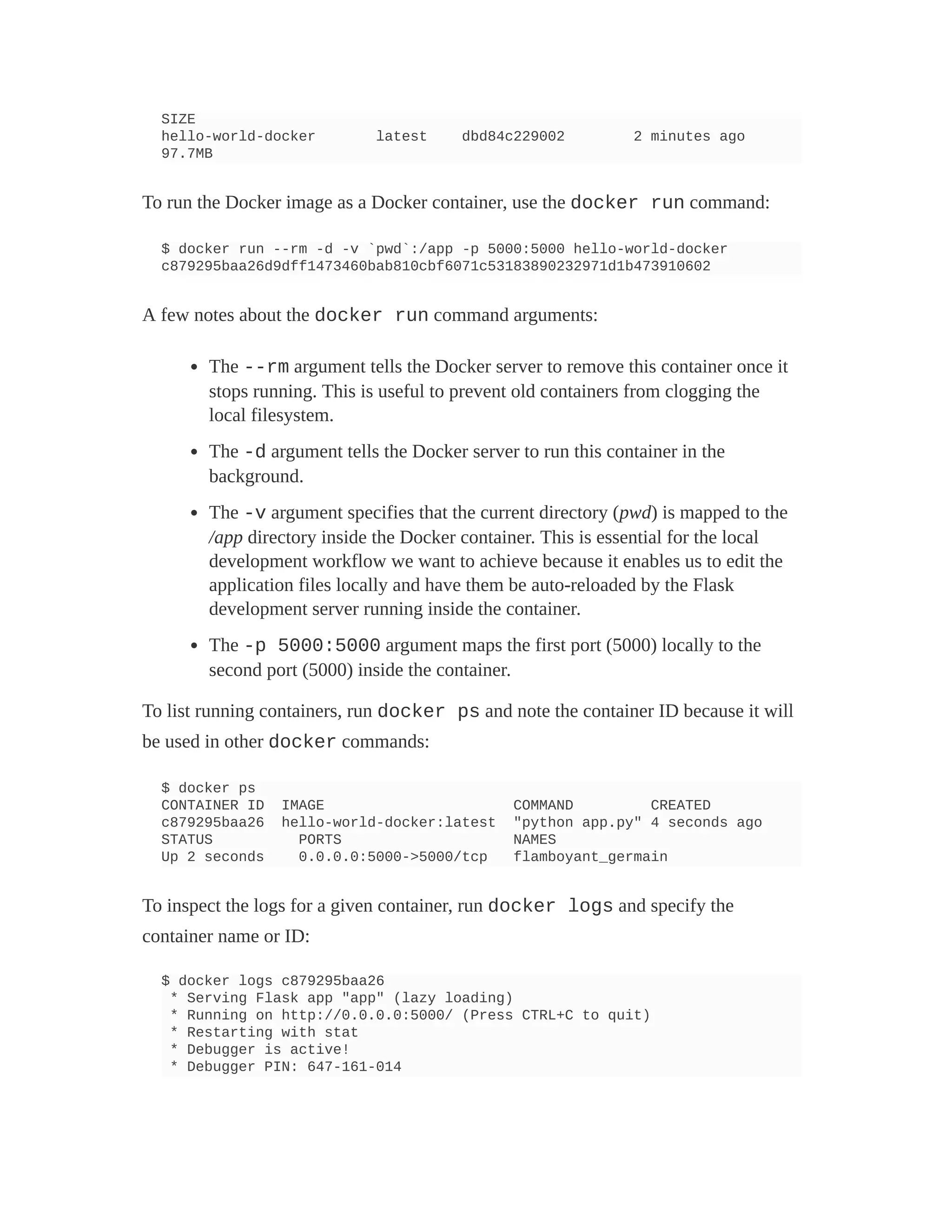 SIZE
hello-world-docker latest dbd84c229002 2 minutes ago
97.7MB
To run the Docker image as a Docker container, use the docker run command:
$ docker run --rm -d -v `pwd`:/app -p 5000:5000 hello-world-docker
c879295baa26d9dff1473460bab810cbf6071c53183890232971d1b473910602
A few notes about the docker run command arguments:
The --rm argument tells the Docker server to remove this container once it
stops running. This is useful to prevent old containers from clogging the
local filesystem.
The -d argument tells the Docker server to run this container in the
background.
The -v argument specifies that the current directory (pwd) is mapped to the
/app directory inside the Docker container. This is essential for the local
development workflow we want to achieve because it enables us to edit the
application files locally and have them be auto-reloaded by the Flask
development server running inside the container.
The -p 5000:5000 argument maps the first port (5000) locally to the
second port (5000) inside the container.
To list running containers, run docker ps and note the container ID because it will
be used in other docker commands:
$ docker ps
CONTAINER ID IMAGE COMMAND CREATED
c879295baa26 hello-world-docker:latest "python app.py" 4 seconds ago
STATUS PORTS NAMES
Up 2 seconds 0.0.0.0:5000->5000/tcp flamboyant_germain
To inspect the logs for a given container, run docker logs and specify the
container name or ID:
$ docker logs c879295baa26
* Serving Flask app "app" (lazy loading)
* Running on http://0.0.0.0:5000/ (Press CTRL+C to quit)
* Restarting with stat
* Debugger is active!
* Debugger PIN: 647-161-014
 