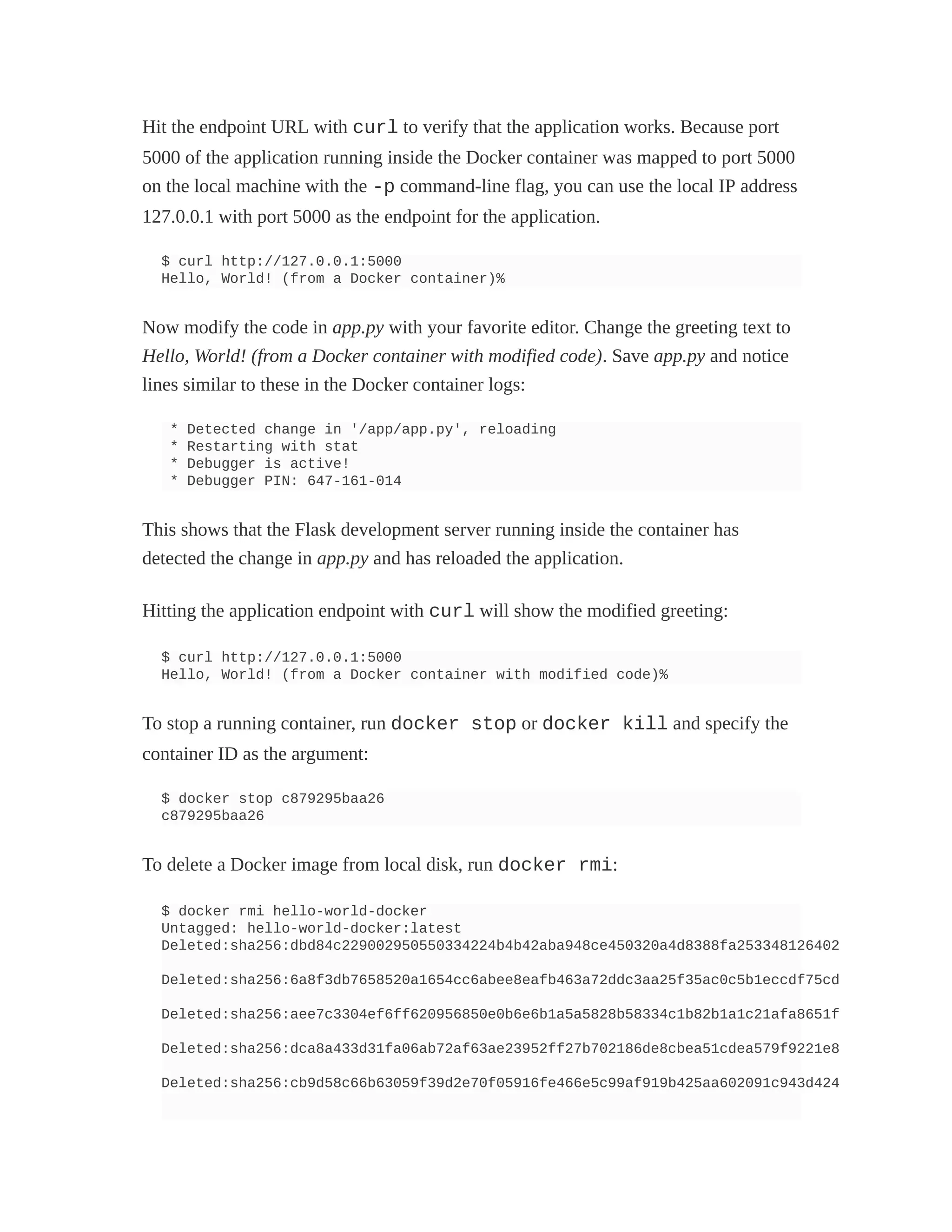 Hit the endpoint URL with curl to verify that the application works. Because port
5000 of the application running inside the Docker container was mapped to port 5000
on the local machine with the -p command-line flag, you can use the local IP address
127.0.0.1 with port 5000 as the endpoint for the application.
$ curl http://127.0.0.1:5000
Hello, World! (from a Docker container)%
Now modify the code in app.py with your favorite editor. Change the greeting text to
Hello, World! (from a Docker container with modified code). Save app.py and notice
lines similar to these in the Docker container logs:
* Detected change in '/app/app.py', reloading
* Restarting with stat
* Debugger is active!
* Debugger PIN: 647-161-014
This shows that the Flask development server running inside the container has
detected the change in app.py and has reloaded the application.
Hitting the application endpoint with curl will show the modified greeting:
$ curl http://127.0.0.1:5000
Hello, World! (from a Docker container with modified code)%
To stop a running container, run docker stop or docker kill and specify the
container ID as the argument:
$ docker stop c879295baa26
c879295baa26
To delete a Docker image from local disk, run docker rmi:
$ docker rmi hello-world-docker
Untagged: hello-world-docker:latest
Deleted:sha256:dbd84c229002950550334224b4b42aba948ce450320a4d8388fa253348126402
Deleted:sha256:6a8f3db7658520a1654cc6abee8eafb463a72ddc3aa25f35ac0c5b1eccdf75cd
Deleted:sha256:aee7c3304ef6ff620956850e0b6e6b1a5a5828b58334c1b82b1a1c21afa8651f
Deleted:sha256:dca8a433d31fa06ab72af63ae23952ff27b702186de8cbea51cdea579f9221e8
Deleted:sha256:cb9d58c66b63059f39d2e70f05916fe466e5c99af919b425aa602091c943d424
 