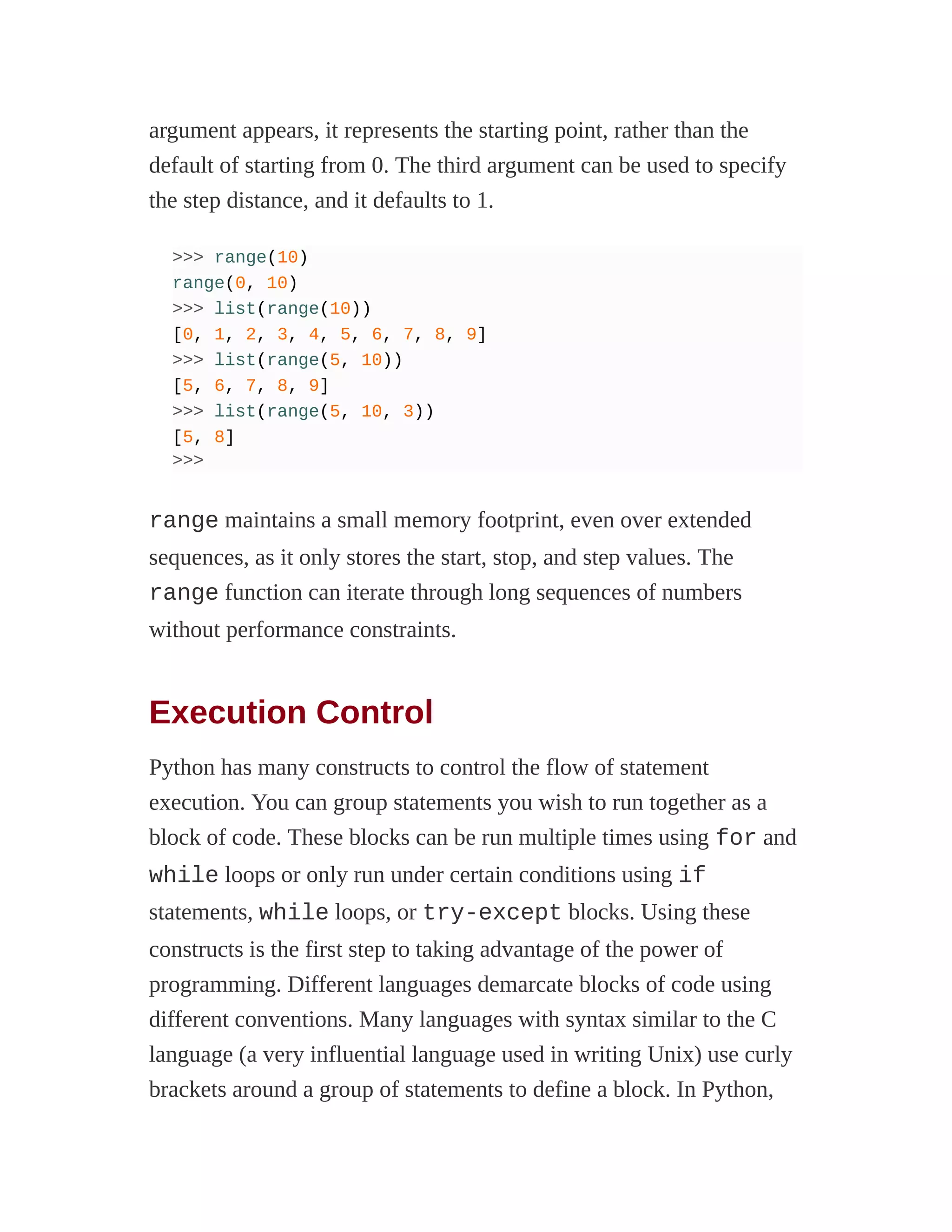 argument appears, it represents the starting point, rather than the
default of starting from 0. The third argument can be used to specify
the step distance, and it defaults to 1.
>>> range(10)
range(0, 10)
>>> list(range(10))
[0, 1, 2, 3, 4, 5, 6, 7, 8, 9]
>>> list(range(5, 10))
[5, 6, 7, 8, 9]
>>> list(range(5, 10, 3))
[5, 8]
>>>
range maintains a small memory footprint, even over extended
sequences, as it only stores the start, stop, and step values. The
range function can iterate through long sequences of numbers
without performance constraints.
Execution Control
Python has many constructs to control the flow of statement
execution. You can group statements you wish to run together as a
block of code. These blocks can be run multiple times using for and
while loops or only run under certain conditions using if
statements, while loops, or try-except blocks. Using these
constructs is the first step to taking advantage of the power of
programming. Different languages demarcate blocks of code using
different conventions. Many languages with syntax similar to the C
language (a very influential language used in writing Unix) use curly
brackets around a group of statements to define a block. In Python,
 
