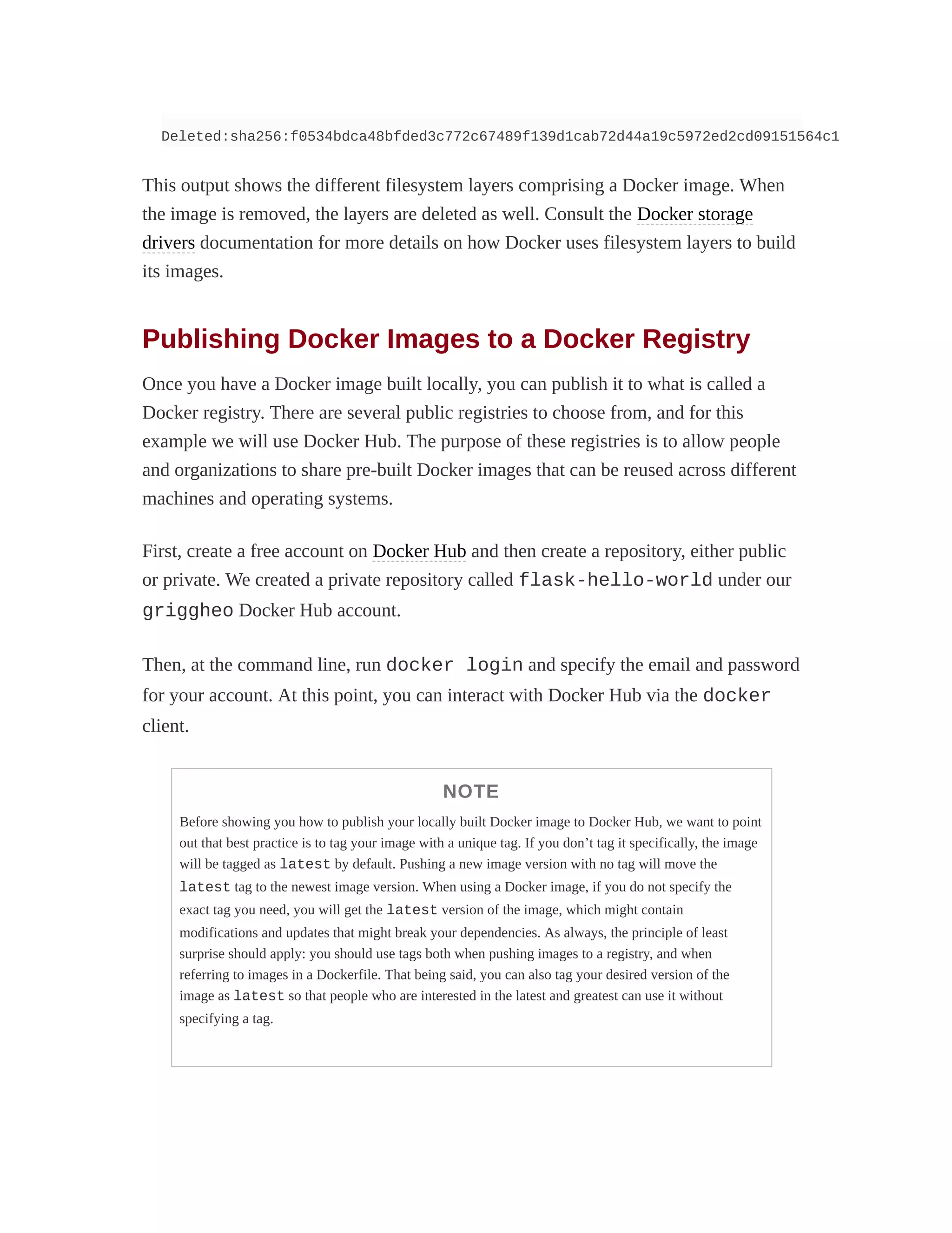 Deleted:sha256:f0534bdca48bfded3c772c67489f139d1cab72d44a19c5972ed2cd09151564c1
This output shows the different filesystem layers comprising a Docker image. When
the image is removed, the layers are deleted as well. Consult the Docker storage
drivers documentation for more details on how Docker uses filesystem layers to build
its images.
Publishing Docker Images to a Docker Registry
Once you have a Docker image built locally, you can publish it to what is called a
Docker registry. There are several public registries to choose from, and for this
example we will use Docker Hub. The purpose of these registries is to allow people
and organizations to share pre-built Docker images that can be reused across different
machines and operating systems.
First, create a free account on Docker Hub and then create a repository, either public
or private. We created a private repository called flask-hello-world under our
griggheo Docker Hub account.
Then, at the command line, run docker login and specify the email and password
for your account. At this point, you can interact with Docker Hub via the docker
client.
NOTE
Before showing you how to publish your locally built Docker image to Docker Hub, we want to point
out that best practice is to tag your image with a unique tag. If you don’t tag it specifically, the image
will be tagged as latest by default. Pushing a new image version with no tag will move the
latest tag to the newest image version. When using a Docker image, if you do not specify the
exact tag you need, you will get the latest version of the image, which might contain
modifications and updates that might break your dependencies. As always, the principle of least
surprise should apply: you should use tags both when pushing images to a registry, and when
referring to images in a Dockerfile. That being said, you can also tag your desired version of the
image as latest so that people who are interested in the latest and greatest can use it without
specifying a tag.
 
