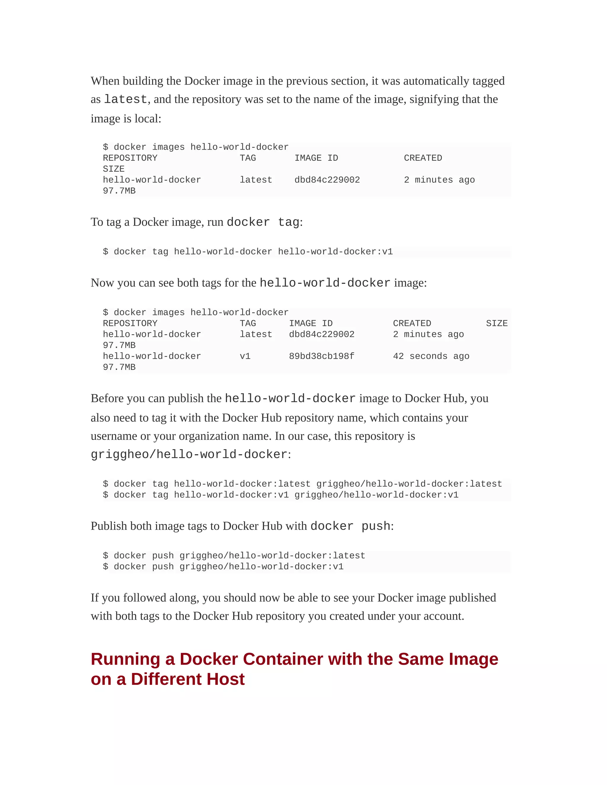When building the Docker image in the previous section, it was automatically tagged
as latest, and the repository was set to the name of the image, signifying that the
image is local:
$ docker images hello-world-docker
REPOSITORY TAG IMAGE ID CREATED
SIZE
hello-world-docker latest dbd84c229002 2 minutes ago
97.7MB
To tag a Docker image, run docker tag:
$ docker tag hello-world-docker hello-world-docker:v1
Now you can see both tags for the hello-world-docker image:
$ docker images hello-world-docker
REPOSITORY TAG IMAGE ID CREATED SIZE
hello-world-docker latest dbd84c229002 2 minutes ago
97.7MB
hello-world-docker v1 89bd38cb198f 42 seconds ago
97.7MB
Before you can publish the hello-world-docker image to Docker Hub, you
also need to tag it with the Docker Hub repository name, which contains your
username or your organization name. In our case, this repository is
griggheo/hello-world-docker:
$ docker tag hello-world-docker:latest griggheo/hello-world-docker:latest
$ docker tag hello-world-docker:v1 griggheo/hello-world-docker:v1
Publish both image tags to Docker Hub with docker push:
$ docker push griggheo/hello-world-docker:latest
$ docker push griggheo/hello-world-docker:v1
If you followed along, you should now be able to see your Docker image published
with both tags to the Docker Hub repository you created under your account.
Running a Docker Container with the Same Image
on a Different Host
 