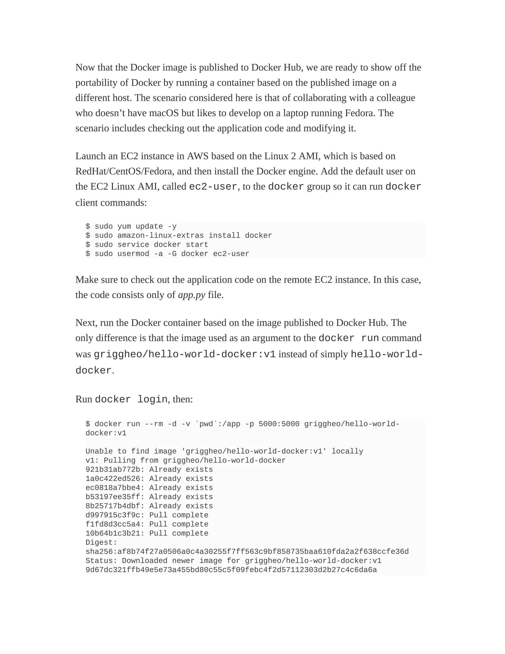 Now that the Docker image is published to Docker Hub, we are ready to show off the
portability of Docker by running a container based on the published image on a
different host. The scenario considered here is that of collaborating with a colleague
who doesn’t have macOS but likes to develop on a laptop running Fedora. The
scenario includes checking out the application code and modifying it.
Launch an EC2 instance in AWS based on the Linux 2 AMI, which is based on
RedHat/CentOS/Fedora, and then install the Docker engine. Add the default user on
the EC2 Linux AMI, called ec2-user, to the docker group so it can run docker
client commands:
$ sudo yum update -y
$ sudo amazon-linux-extras install docker
$ sudo service docker start
$ sudo usermod -a -G docker ec2-user
Make sure to check out the application code on the remote EC2 instance. In this case,
the code consists only of app.py file.
Next, run the Docker container based on the image published to Docker Hub. The
only difference is that the image used as an argument to the docker run command
was griggheo/hello-world-docker:v1 instead of simply hello-world-
docker.
Run docker login, then:
$ docker run --rm -d -v `pwd`:/app -p 5000:5000 griggheo/hello-world-
docker:v1
Unable to find image 'griggheo/hello-world-docker:v1' locally
v1: Pulling from griggheo/hello-world-docker
921b31ab772b: Already exists
1a0c422ed526: Already exists
ec0818a7bbe4: Already exists
b53197ee35ff: Already exists
8b25717b4dbf: Already exists
d997915c3f9c: Pull complete
f1fd8d3cc5a4: Pull complete
10b64b1c3b21: Pull complete
Digest:
sha256:af8b74f27a0506a0c4a30255f7ff563c9bf858735baa610fda2a2f638ccfe36d
Status: Downloaded newer image for griggheo/hello-world-docker:v1
9d67dc321ffb49e5e73a455bd80c55c5f09febc4f2d57112303d2b27c4c6da6a
 