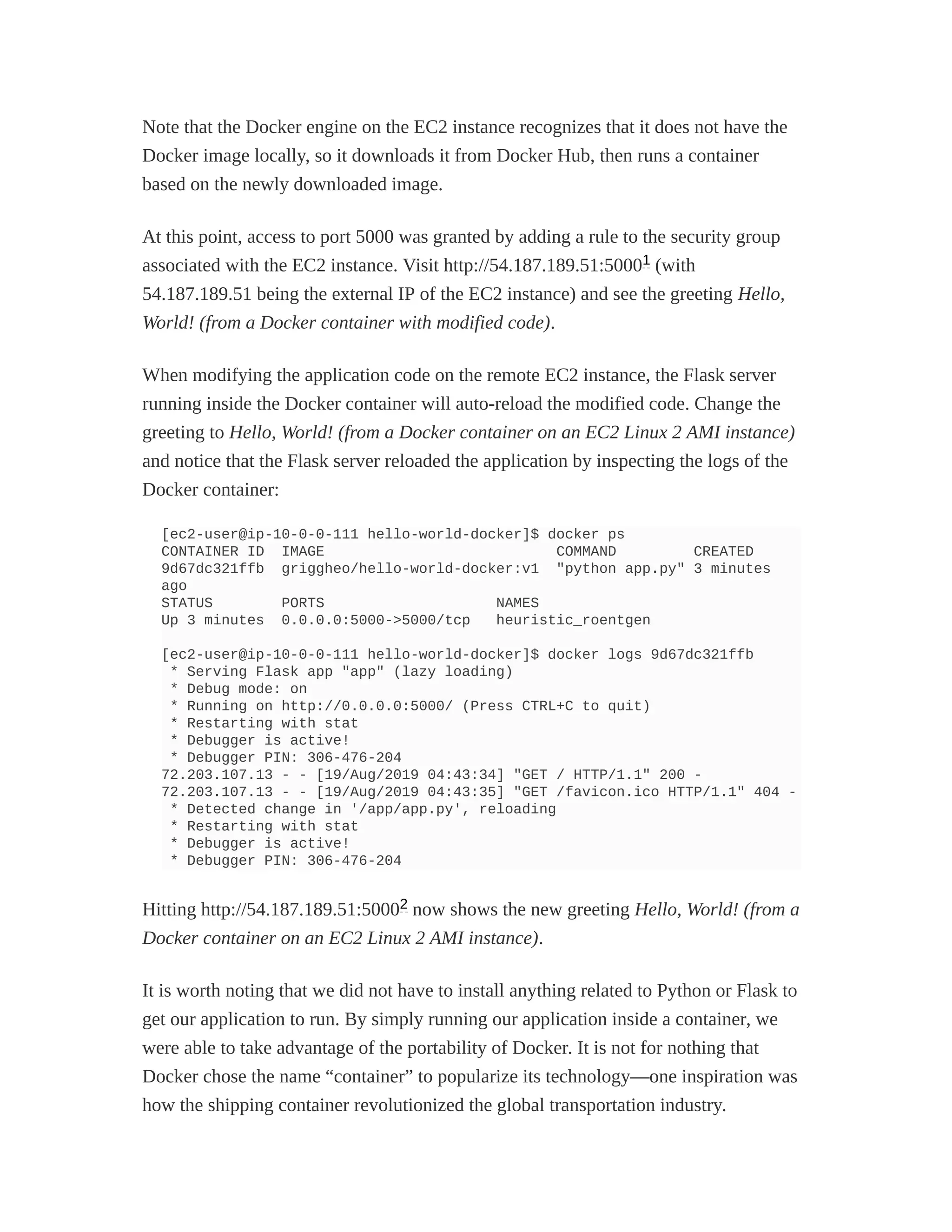 Note that the Docker engine on the EC2 instance recognizes that it does not have the
Docker image locally, so it downloads it from Docker Hub, then runs a container
based on the newly downloaded image.
At this point, access to port 5000 was granted by adding a rule to the security group
associated with the EC2 instance. Visit http://54.187.189.51:5000 (with
54.187.189.51 being the external IP of the EC2 instance) and see the greeting Hello,
World! (from a Docker container with modified code).
When modifying the application code on the remote EC2 instance, the Flask server
running inside the Docker container will auto-reload the modified code. Change the
greeting to Hello, World! (from a Docker container on an EC2 Linux 2 AMI instance)
and notice that the Flask server reloaded the application by inspecting the logs of the
Docker container:
[ec2-user@ip-10-0-0-111 hello-world-docker]$ docker ps
CONTAINER ID IMAGE COMMAND CREATED
9d67dc321ffb griggheo/hello-world-docker:v1 "python app.py" 3 minutes
ago
STATUS PORTS NAMES
Up 3 minutes 0.0.0.0:5000->5000/tcp heuristic_roentgen
[ec2-user@ip-10-0-0-111 hello-world-docker]$ docker logs 9d67dc321ffb
* Serving Flask app "app" (lazy loading)
* Debug mode: on
* Running on http://0.0.0.0:5000/ (Press CTRL+C to quit)
* Restarting with stat
* Debugger is active!
* Debugger PIN: 306-476-204
72.203.107.13 - - [19/Aug/2019 04:43:34] "GET / HTTP/1.1" 200 -
72.203.107.13 - - [19/Aug/2019 04:43:35] "GET /favicon.ico HTTP/1.1" 404 -
* Detected change in '/app/app.py', reloading
* Restarting with stat
* Debugger is active!
* Debugger PIN: 306-476-204
Hitting http://54.187.189.51:5000 now shows the new greeting Hello, World! (from a
Docker container on an EC2 Linux 2 AMI instance).
It is worth noting that we did not have to install anything related to Python or Flask to
get our application to run. By simply running our application inside a container, we
were able to take advantage of the portability of Docker. It is not for nothing that
Docker chose the name “container” to popularize its technology—one inspiration was
how the shipping container revolutionized the global transportation industry.
1
2
 