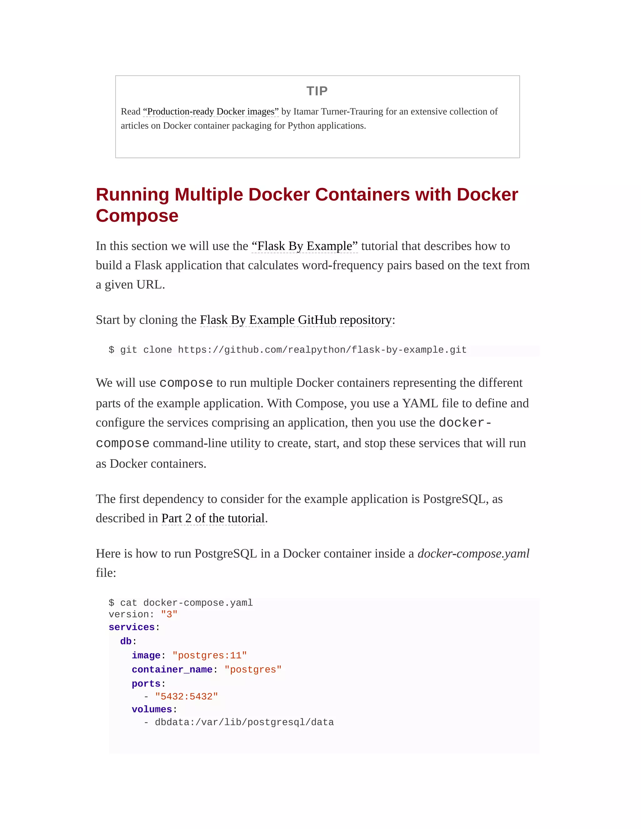 TIP
Read “Production-ready Docker images” by Itamar Turner-Trauring for an extensive collection of
articles on Docker container packaging for Python applications.
Running Multiple Docker Containers with Docker
Compose
In this section we will use the “Flask By Example” tutorial that describes how to
build a Flask application that calculates word-frequency pairs based on the text from
a given URL.
Start by cloning the Flask By Example GitHub repository:
$ git clone https://github.com/realpython/flask-by-example.git
We will use compose to run multiple Docker containers representing the different
parts of the example application. With Compose, you use a YAML file to define and
configure the services comprising an application, then you use the docker-
compose command-line utility to create, start, and stop these services that will run
as Docker containers.
The first dependency to consider for the example application is PostgreSQL, as
described in Part 2 of the tutorial.
Here is how to run PostgreSQL in a Docker container inside a docker-compose.yaml
file:
$ cat docker-compose.yaml
version: "3"
services:
db:
image: "postgres:11"
container_name: "postgres"
ports:
- "5432:5432"
volumes:
- dbdata:/var/lib/postgresql/data
 