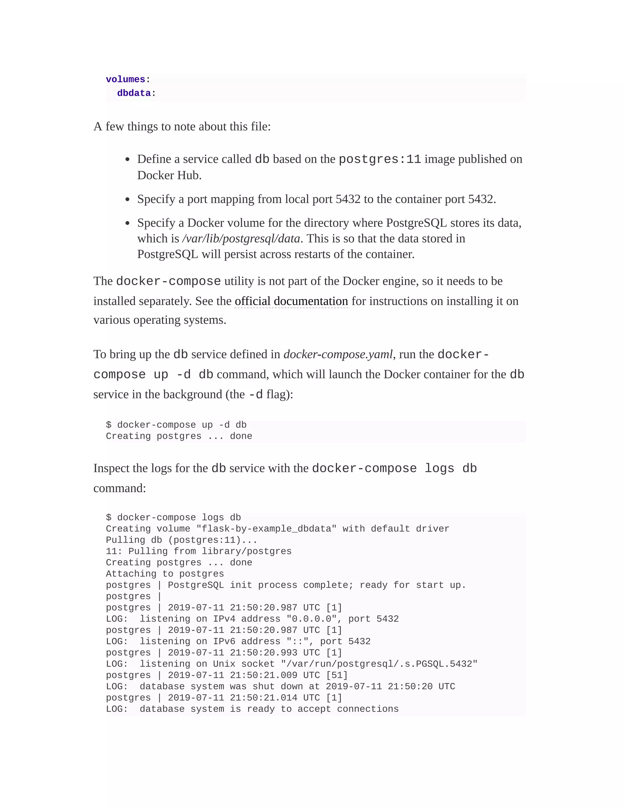 volumes:
dbdata:
A few things to note about this file:
Define a service called db based on the postgres:11 image published on
Docker Hub.
Specify a port mapping from local port 5432 to the container port 5432.
Specify a Docker volume for the directory where PostgreSQL stores its data,
which is /var/lib/postgresql/data. This is so that the data stored in
PostgreSQL will persist across restarts of the container.
The docker-compose utility is not part of the Docker engine, so it needs to be
installed separately. See the official documentation for instructions on installing it on
various operating systems.
To bring up the db service defined in docker-compose.yaml, run the docker-
compose up -d db command, which will launch the Docker container for the db
service in the background (the -d flag):
$ docker-compose up -d db
Creating postgres ... done
Inspect the logs for the db service with the docker-compose logs db
command:
$ docker-compose logs db
Creating volume "flask-by-example_dbdata" with default driver
Pulling db (postgres:11)...
11: Pulling from library/postgres
Creating postgres ... done
Attaching to postgres
postgres | PostgreSQL init process complete; ready for start up.
postgres |
postgres | 2019-07-11 21:50:20.987 UTC [1]
LOG: listening on IPv4 address "0.0.0.0", port 5432
postgres | 2019-07-11 21:50:20.987 UTC [1]
LOG: listening on IPv6 address "::", port 5432
postgres | 2019-07-11 21:50:20.993 UTC [1]
LOG: listening on Unix socket "/var/run/postgresql/.s.PGSQL.5432"
postgres | 2019-07-11 21:50:21.009 UTC [51]
LOG: database system was shut down at 2019-07-11 21:50:20 UTC
postgres | 2019-07-11 21:50:21.014 UTC [1]
LOG: database system is ready to accept connections
 
