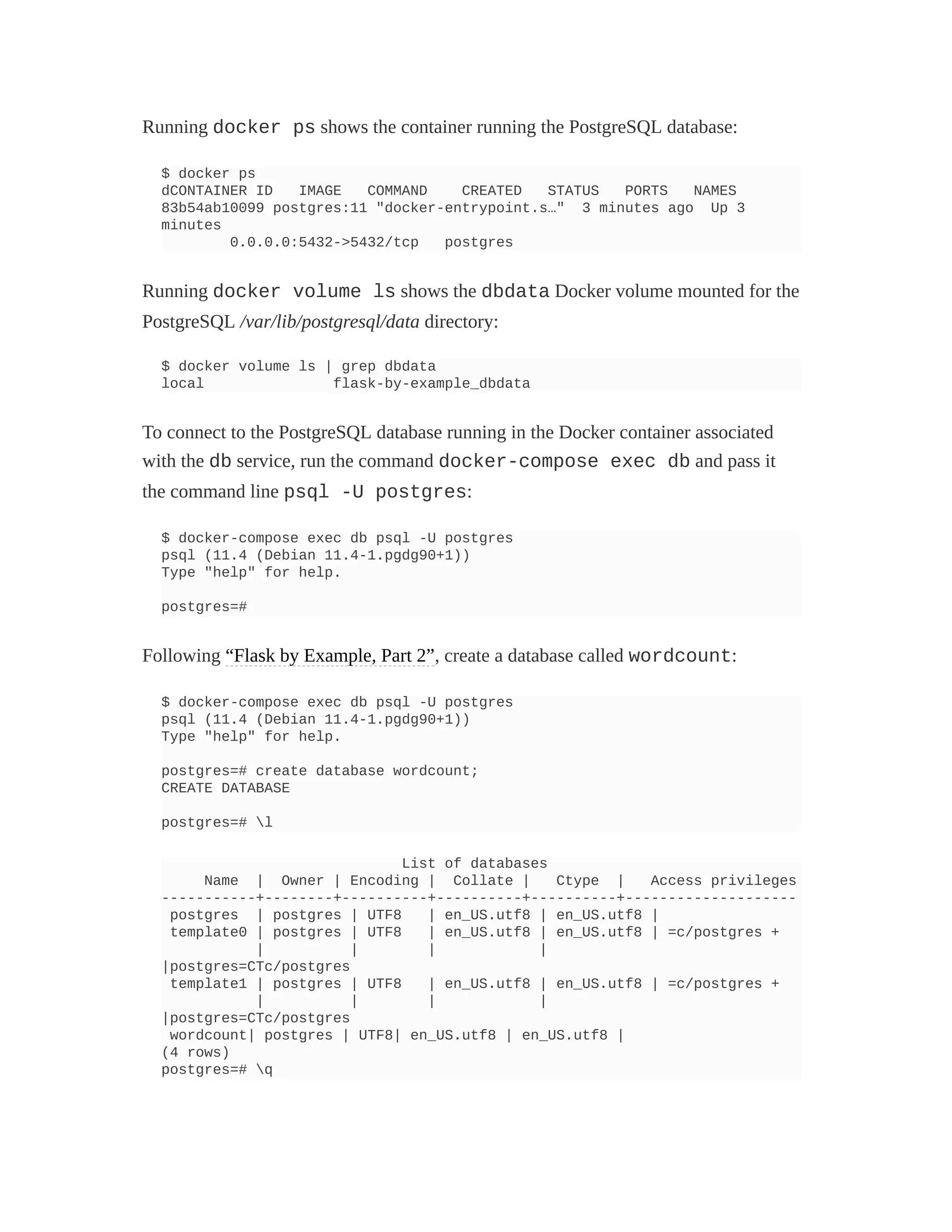 Running docker ps shows the container running the PostgreSQL database:
$ docker ps
dCONTAINER ID IMAGE COMMAND CREATED STATUS PORTS NAMES
83b54ab10099 postgres:11 "docker-entrypoint.s…" 3 minutes ago Up 3
minutes
0.0.0.0:5432->5432/tcp postgres
Running docker volume ls shows the dbdata Docker volume mounted for the
PostgreSQL /var/lib/postgresql/data directory:
$ docker volume ls | grep dbdata
local flask-by-example_dbdata
To connect to the PostgreSQL database running in the Docker container associated
with the db service, run the command docker-compose exec db and pass it
the command line psql -U postgres:
$ docker-compose exec db psql -U postgres
psql (11.4 (Debian 11.4-1.pgdg90+1))
Type "help" for help.
postgres=#
Following “Flask by Example, Part 2”, create a database called wordcount:
$ docker-compose exec db psql -U postgres
psql (11.4 (Debian 11.4-1.pgdg90+1))
Type "help" for help.
postgres=# create database wordcount;
CREATE DATABASE
postgres=# l
List of databases
Name | Owner | Encoding | Collate | Ctype | Access privileges
-----------+--------+----------+----------+----------+--------------------
postgres | postgres | UTF8 | en_US.utf8 | en_US.utf8 |
template0 | postgres | UTF8 | en_US.utf8 | en_US.utf8 | =c/postgres +
| | | |
|postgres=CTc/postgres
template1 | postgres | UTF8 | en_US.utf8 | en_US.utf8 | =c/postgres +
| | | |
|postgres=CTc/postgres
wordcount| postgres | UTF8| en_US.utf8 | en_US.utf8 |
(4 rows)
postgres=# q
 