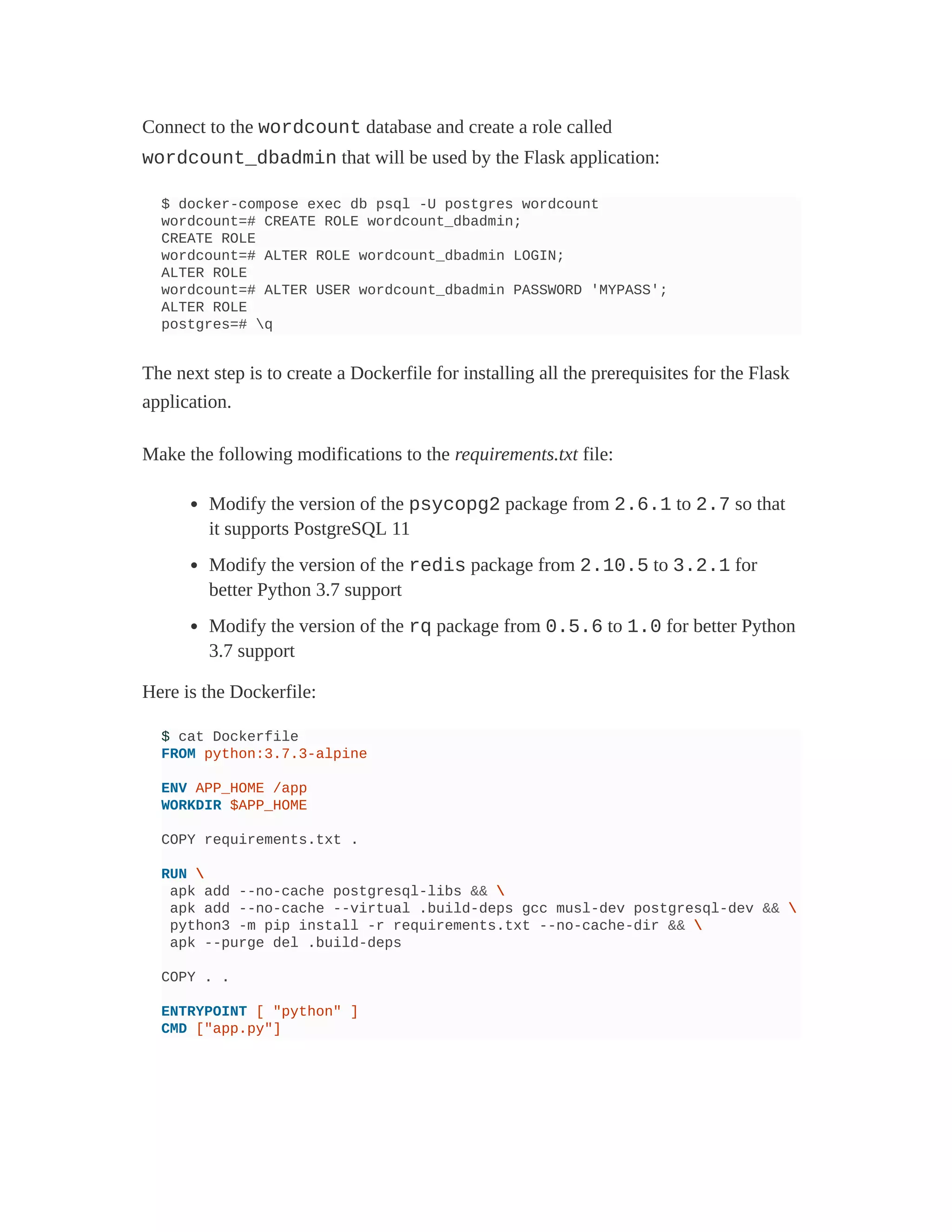 Connect to the wordcount database and create a role called
wordcount_dbadmin that will be used by the Flask application:
$ docker-compose exec db psql -U postgres wordcount
wordcount=# CREATE ROLE wordcount_dbadmin;
CREATE ROLE
wordcount=# ALTER ROLE wordcount_dbadmin LOGIN;
ALTER ROLE
wordcount=# ALTER USER wordcount_dbadmin PASSWORD 'MYPASS';
ALTER ROLE
postgres=# q
The next step is to create a Dockerfile for installing all the prerequisites for the Flask
application.
Make the following modifications to the requirements.txt file:
Modify the version of the psycopg2 package from 2.6.1 to 2.7 so that
it supports PostgreSQL 11
Modify the version of the redis package from 2.10.5 to 3.2.1 for
better Python 3.7 support
Modify the version of the rq package from 0.5.6 to 1.0 for better Python
3.7 support
Here is the Dockerfile:
$ cat Dockerfile
FROM python:3.7.3-alpine
ENV APP_HOME /app
WORKDIR $APP_HOME
COPY requirements.txt .
RUN 
apk add --no-cache postgresql-libs && 
apk add --no-cache --virtual .build-deps gcc musl-dev postgresql-dev && 
python3 -m pip install -r requirements.txt --no-cache-dir && 
apk --purge del .build-deps
COPY . .
ENTRYPOINT [ "python" ]
CMD ["app.py"]
 