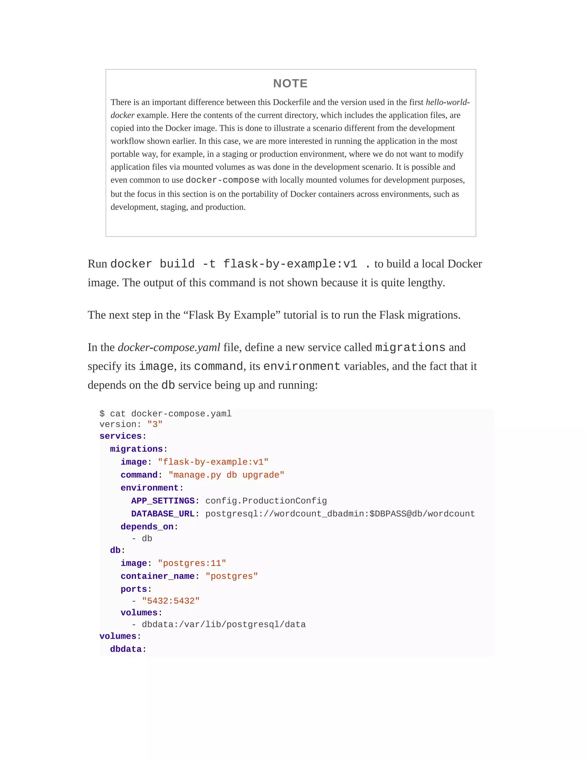NOTE
There is an important difference between this Dockerfile and the version used in the first hello-world-
docker example. Here the contents of the current directory, which includes the application files, are
copied into the Docker image. This is done to illustrate a scenario different from the development
workflow shown earlier. In this case, we are more interested in running the application in the most
portable way, for example, in a staging or production environment, where we do not want to modify
application files via mounted volumes as was done in the development scenario. It is possible and
even common to use docker-compose with locally mounted volumes for development purposes,
but the focus in this section is on the portability of Docker containers across environments, such as
development, staging, and production.
Run docker build -t flask-by-example:v1 . to build a local Docker
image. The output of this command is not shown because it is quite lengthy.
The next step in the “Flask By Example” tutorial is to run the Flask migrations.
In the docker-compose.yaml file, define a new service called migrations and
specify its image, its command, its environment variables, and the fact that it
depends on the db service being up and running:
$ cat docker-compose.yaml
version: "3"
services:
migrations:
image: "flask-by-example:v1"
command: "manage.py db upgrade"
environment:
APP_SETTINGS: config.ProductionConfig
DATABASE_URL: postgresql://wordcount_dbadmin:$DBPASS@db/wordcount
depends_on:
- db
db:
image: "postgres:11"
container_name: "postgres"
ports:
- "5432:5432"
volumes:
- dbdata:/var/lib/postgresql/data
volumes:
dbdata:
 