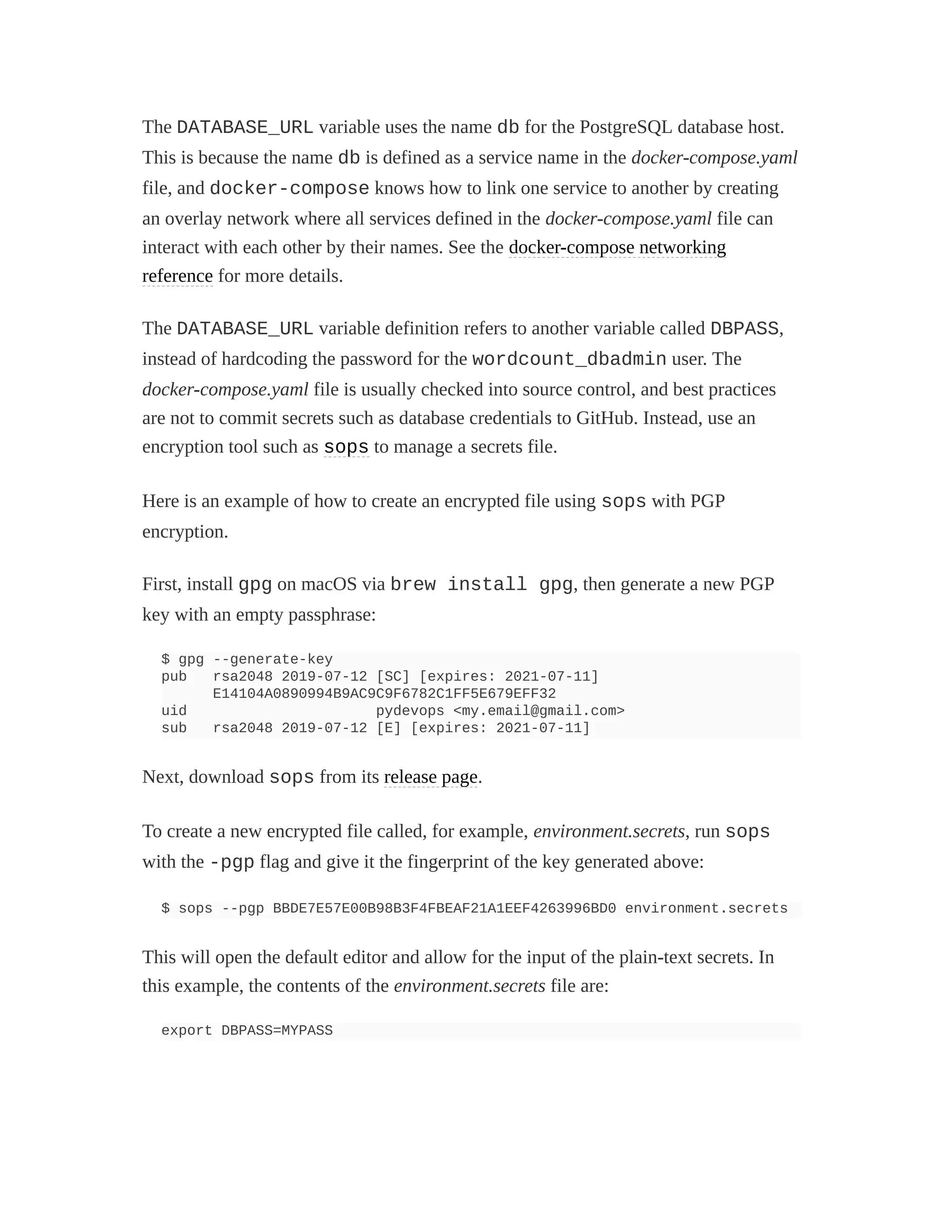 The DATABASE_URL variable uses the name db for the PostgreSQL database host.
This is because the name db is defined as a service name in the docker-compose.yaml
file, and docker-compose knows how to link one service to another by creating
an overlay network where all services defined in the docker-compose.yaml file can
interact with each other by their names. See the docker-compose networking
reference for more details.
The DATABASE_URL variable definition refers to another variable called DBPASS,
instead of hardcoding the password for the wordcount_dbadmin user. The
docker-compose.yaml file is usually checked into source control, and best practices
are not to commit secrets such as database credentials to GitHub. Instead, use an
encryption tool such as sops to manage a secrets file.
Here is an example of how to create an encrypted file using sops with PGP
encryption.
First, install gpg on macOS via brew install gpg, then generate a new PGP
key with an empty passphrase:
$ gpg --generate-key
pub rsa2048 2019-07-12 [SC] [expires: 2021-07-11]
E14104A0890994B9AC9C9F6782C1FF5E679EFF32
uid pydevops <my.email@gmail.com>
sub rsa2048 2019-07-12 [E] [expires: 2021-07-11]
Next, download sops from its release page.
To create a new encrypted file called, for example, environment.secrets, run sops
with the -pgp flag and give it the fingerprint of the key generated above:
$ sops --pgp BBDE7E57E00B98B3F4FBEAF21A1EEF4263996BD0 environment.secrets
This will open the default editor and allow for the input of the plain-text secrets. In
this example, the contents of the environment.secrets file are:
export DBPASS=MYPASS
 