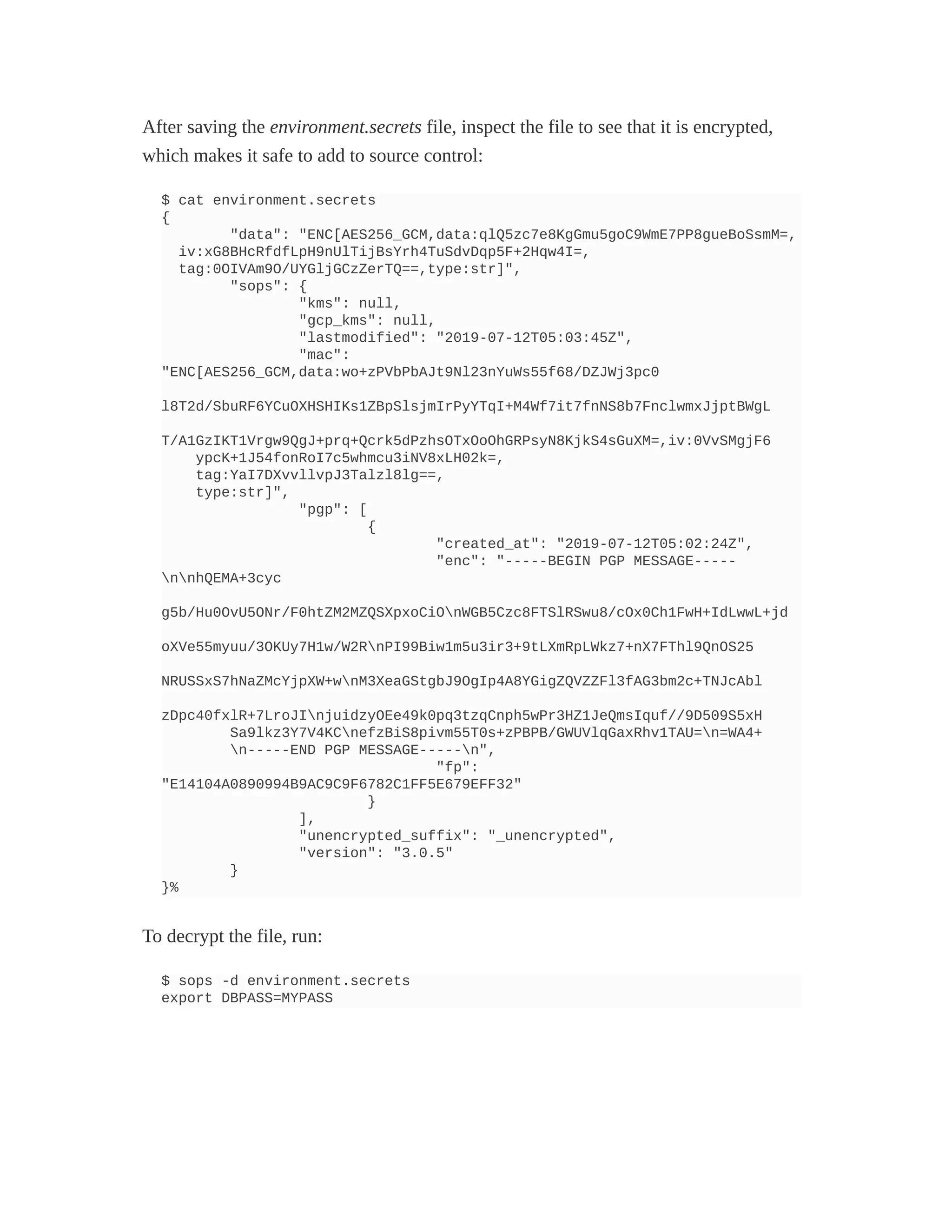 After saving the environment.secrets file, inspect the file to see that it is encrypted,
which makes it safe to add to source control:
$ cat environment.secrets
{
"data": "ENC[AES256_GCM,data:qlQ5zc7e8KgGmu5goC9WmE7PP8gueBoSsmM=,
iv:xG8BHcRfdfLpH9nUlTijBsYrh4TuSdvDqp5F+2Hqw4I=,
tag:0OIVAm9O/UYGljGCzZerTQ==,type:str]",
"sops": {
"kms": null,
"gcp_kms": null,
"lastmodified": "2019-07-12T05:03:45Z",
"mac":
"ENC[AES256_GCM,data:wo+zPVbPbAJt9Nl23nYuWs55f68/DZJWj3pc0
l8T2d/SbuRF6YCuOXHSHIKs1ZBpSlsjmIrPyYTqI+M4Wf7it7fnNS8b7FnclwmxJjptBWgL
T/A1GzIKT1Vrgw9QgJ+prq+Qcrk5dPzhsOTxOoOhGRPsyN8KjkS4sGuXM=,iv:0VvSMgjF6
ypcK+1J54fonRoI7c5whmcu3iNV8xLH02k=,
tag:YaI7DXvvllvpJ3Talzl8lg==,
type:str]",
"pgp": [
{
"created_at": "2019-07-12T05:02:24Z",
"enc": "-----BEGIN PGP MESSAGE-----
nnhQEMA+3cyc
g5b/Hu0OvU5ONr/F0htZM2MZQSXpxoCiOnWGB5Czc8FTSlRSwu8/cOx0Ch1FwH+IdLwwL+jd
oXVe55myuu/3OKUy7H1w/W2RnPI99Biw1m5u3ir3+9tLXmRpLWkz7+nX7FThl9QnOS25
NRUSSxS7hNaZMcYjpXW+wnM3XeaGStgbJ9OgIp4A8YGigZQVZZFl3fAG3bm2c+TNJcAbl
zDpc40fxlR+7LroJInjuidzyOEe49k0pq3tzqCnph5wPr3HZ1JeQmsIquf//9D509S5xH
Sa9lkz3Y7V4KCnefzBiS8pivm55T0s+zPBPB/GWUVlqGaxRhv1TAU=n=WA4+
n-----END PGP MESSAGE-----n",
"fp":
"E14104A0890994B9AC9C9F6782C1FF5E679EFF32"
}
],
"unencrypted_suffix": "_unencrypted",
"version": "3.0.5"
}
}%
To decrypt the file, run:
$ sops -d environment.secrets
export DBPASS=MYPASS
 