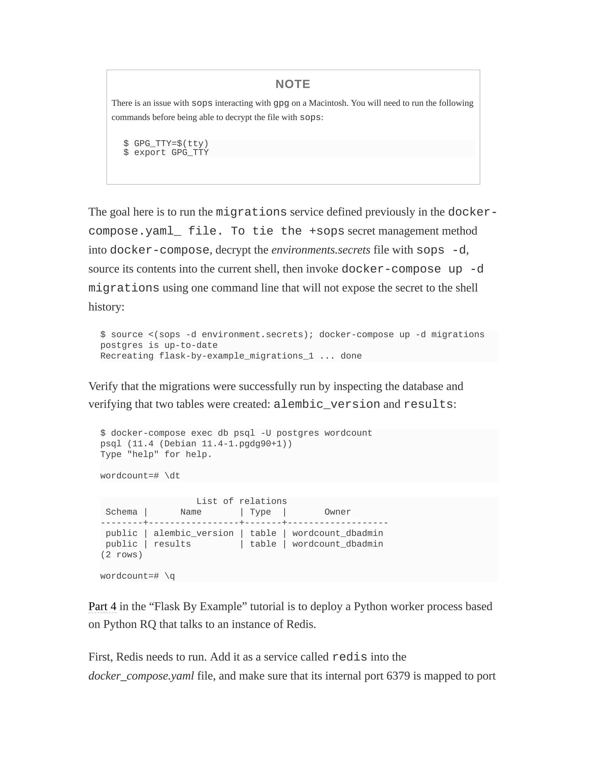NOTE
There is an issue with sops interacting with gpg on a Macintosh. You will need to run the following
commands before being able to decrypt the file with sops:
$ GPG_TTY=$(tty)
$ export GPG_TTY
The goal here is to run the migrations service defined previously in the docker-
compose.yaml_ file. To tie the +sops secret management method
into docker-compose, decrypt the environments.secrets file with sops -d,
source its contents into the current shell, then invoke docker-compose up -d
migrations using one command line that will not expose the secret to the shell
history:
$ source <(sops -d environment.secrets); docker-compose up -d migrations
postgres is up-to-date
Recreating flask-by-example_migrations_1 ... done
Verify that the migrations were successfully run by inspecting the database and
verifying that two tables were created: alembic_version and results:
$ docker-compose exec db psql -U postgres wordcount
psql (11.4 (Debian 11.4-1.pgdg90+1))
Type "help" for help.
wordcount=# dt
List of relations
Schema | Name | Type | Owner
--------+-----------------+-------+-------------------
public | alembic_version | table | wordcount_dbadmin
public | results | table | wordcount_dbadmin
(2 rows)
wordcount=# q
Part 4 in the “Flask By Example” tutorial is to deploy a Python worker process based
on Python RQ that talks to an instance of Redis.
First, Redis needs to run. Add it as a service called redis into the
docker_compose.yaml file, and make sure that its internal port 6379 is mapped to port
 