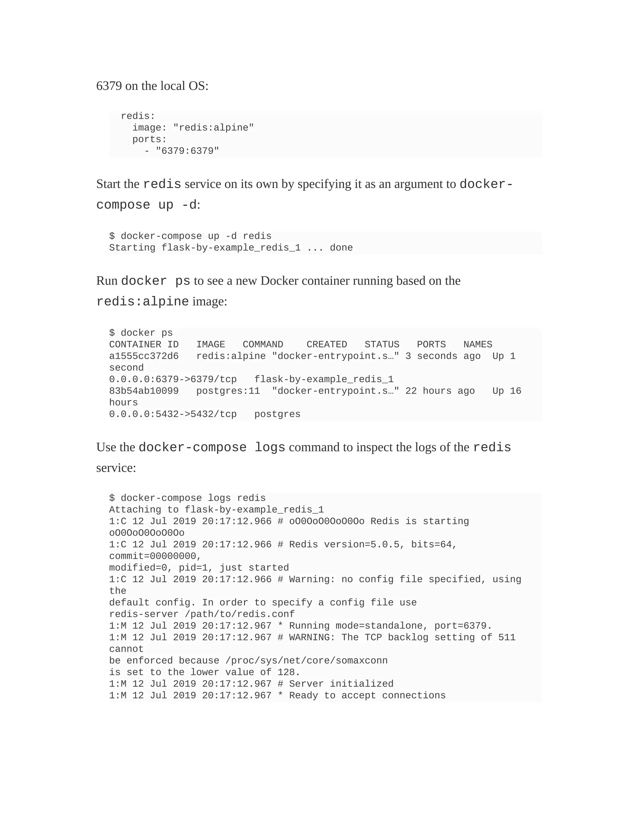 6379 on the local OS:
redis:
image: "redis:alpine"
ports:
- "6379:6379"
Start the redis service on its own by specifying it as an argument to docker-
compose up -d:
$ docker-compose up -d redis
Starting flask-by-example_redis_1 ... done
Run docker ps to see a new Docker container running based on the
redis:alpine image:
$ docker ps
CONTAINER ID IMAGE COMMAND CREATED STATUS PORTS NAMES
a1555cc372d6 redis:alpine "docker-entrypoint.s…" 3 seconds ago Up 1
second
0.0.0.0:6379->6379/tcp flask-by-example_redis_1
83b54ab10099 postgres:11 "docker-entrypoint.s…" 22 hours ago Up 16
hours
0.0.0.0:5432->5432/tcp postgres
Use the docker-compose logs command to inspect the logs of the redis
service:
$ docker-compose logs redis
Attaching to flask-by-example_redis_1
1:C 12 Jul 2019 20:17:12.966 # oO0OoO0OoO0Oo Redis is starting
oO0OoO0OoO0Oo
1:C 12 Jul 2019 20:17:12.966 # Redis version=5.0.5, bits=64,
commit=00000000,
modified=0, pid=1, just started
1:C 12 Jul 2019 20:17:12.966 # Warning: no config file specified, using
the
default config. In order to specify a config file use
redis-server /path/to/redis.conf
1:M 12 Jul 2019 20:17:12.967 * Running mode=standalone, port=6379.
1:M 12 Jul 2019 20:17:12.967 # WARNING: The TCP backlog setting of 511
cannot
be enforced because /proc/sys/net/core/somaxconn
is set to the lower value of 128.
1:M 12 Jul 2019 20:17:12.967 # Server initialized
1:M 12 Jul 2019 20:17:12.967 * Ready to accept connections
 