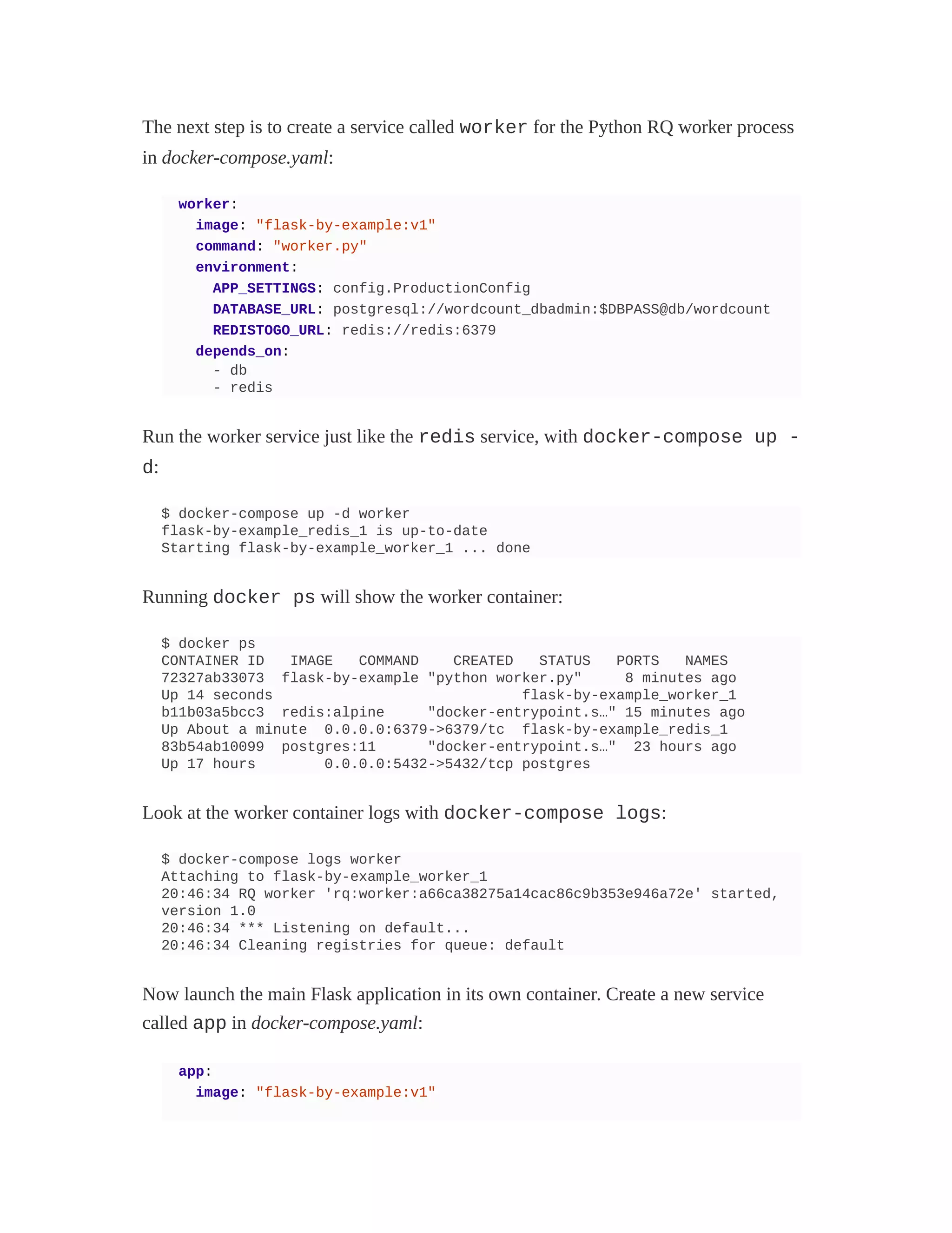 The next step is to create a service called worker for the Python RQ worker process
in docker-compose.yaml:
worker:
image: "flask-by-example:v1"
command: "worker.py"
environment:
APP_SETTINGS: config.ProductionConfig
DATABASE_URL: postgresql://wordcount_dbadmin:$DBPASS@db/wordcount
REDISTOGO_URL: redis://redis:6379
depends_on:
- db
- redis
Run the worker service just like the redis service, with docker-compose up -
d:
$ docker-compose up -d worker
flask-by-example_redis_1 is up-to-date
Starting flask-by-example_worker_1 ... done
Running docker ps will show the worker container:
$ docker ps
CONTAINER ID IMAGE COMMAND CREATED STATUS PORTS NAMES
72327ab33073 flask-by-example "python worker.py" 8 minutes ago
Up 14 seconds flask-by-example_worker_1
b11b03a5bcc3 redis:alpine "docker-entrypoint.s…" 15 minutes ago
Up About a minute 0.0.0.0:6379->6379/tc flask-by-example_redis_1
83b54ab10099 postgres:11 "docker-entrypoint.s…" 23 hours ago
Up 17 hours 0.0.0.0:5432->5432/tcp postgres
Look at the worker container logs with docker-compose logs:
$ docker-compose logs worker
Attaching to flask-by-example_worker_1
20:46:34 RQ worker 'rq:worker:a66ca38275a14cac86c9b353e946a72e' started,
version 1.0
20:46:34 *** Listening on default...
20:46:34 Cleaning registries for queue: default
Now launch the main Flask application in its own container. Create a new service
called app in docker-compose.yaml:
app:
image: "flask-by-example:v1"
 