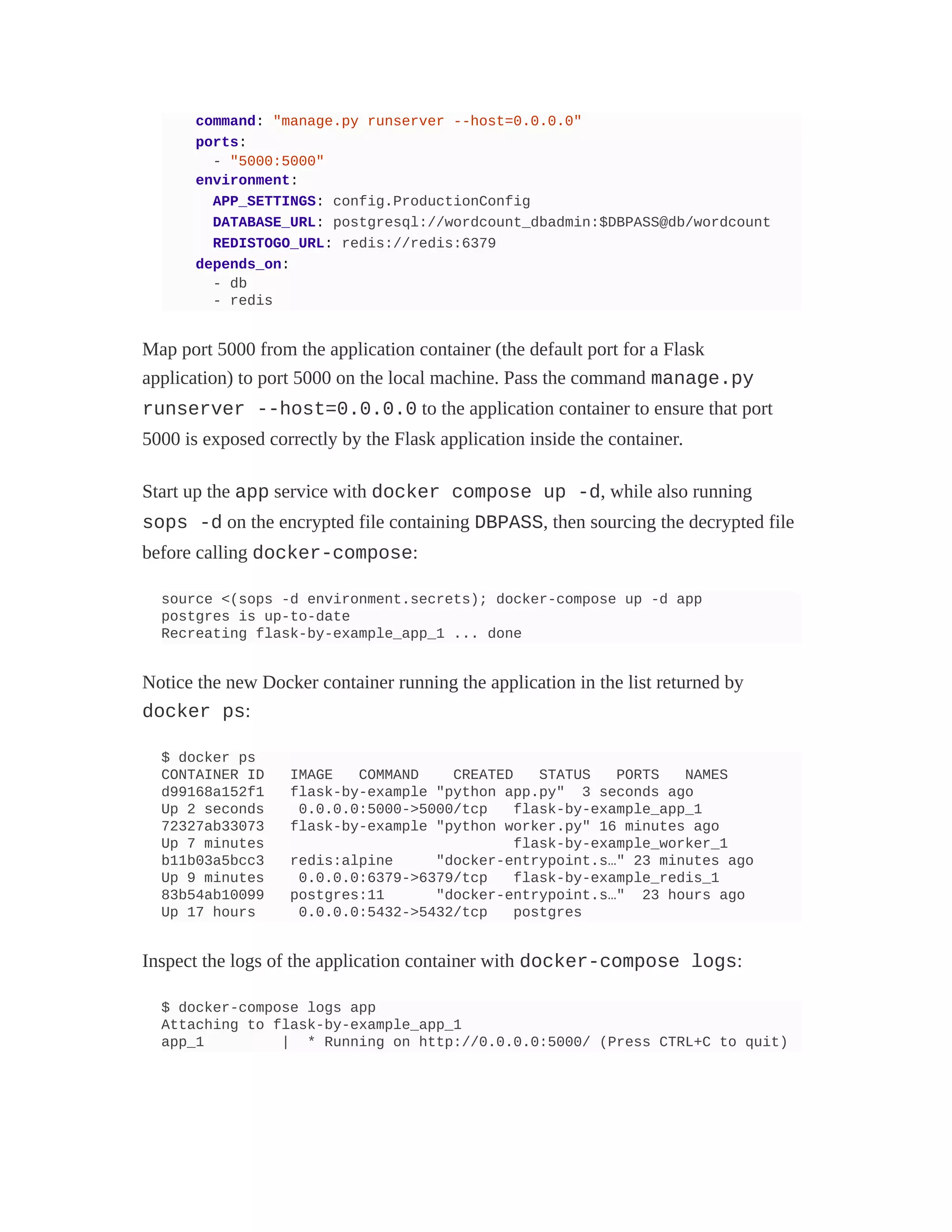 command: "manage.py runserver --host=0.0.0.0"
ports:
- "5000:5000"
environment:
APP_SETTINGS: config.ProductionConfig
DATABASE_URL: postgresql://wordcount_dbadmin:$DBPASS@db/wordcount
REDISTOGO_URL: redis://redis:6379
depends_on:
- db
- redis
Map port 5000 from the application container (the default port for a Flask
application) to port 5000 on the local machine. Pass the command manage.py
runserver --host=0.0.0.0 to the application container to ensure that port
5000 is exposed correctly by the Flask application inside the container.
Start up the app service with docker compose up -d, while also running
sops -d on the encrypted file containing DBPASS, then sourcing the decrypted file
before calling docker-compose:
source <(sops -d environment.secrets); docker-compose up -d app
postgres is up-to-date
Recreating flask-by-example_app_1 ... done
Notice the new Docker container running the application in the list returned by
docker ps:
$ docker ps
CONTAINER ID IMAGE COMMAND CREATED STATUS PORTS NAMES
d99168a152f1 flask-by-example "python app.py" 3 seconds ago
Up 2 seconds 0.0.0.0:5000->5000/tcp flask-by-example_app_1
72327ab33073 flask-by-example "python worker.py" 16 minutes ago
Up 7 minutes flask-by-example_worker_1
b11b03a5bcc3 redis:alpine "docker-entrypoint.s…" 23 minutes ago
Up 9 minutes 0.0.0.0:6379->6379/tcp flask-by-example_redis_1
83b54ab10099 postgres:11 "docker-entrypoint.s…" 23 hours ago
Up 17 hours 0.0.0.0:5432->5432/tcp postgres
Inspect the logs of the application container with docker-compose logs:
$ docker-compose logs app
Attaching to flask-by-example_app_1
app_1 | * Running on http://0.0.0.0:5000/ (Press CTRL+C to quit)
 