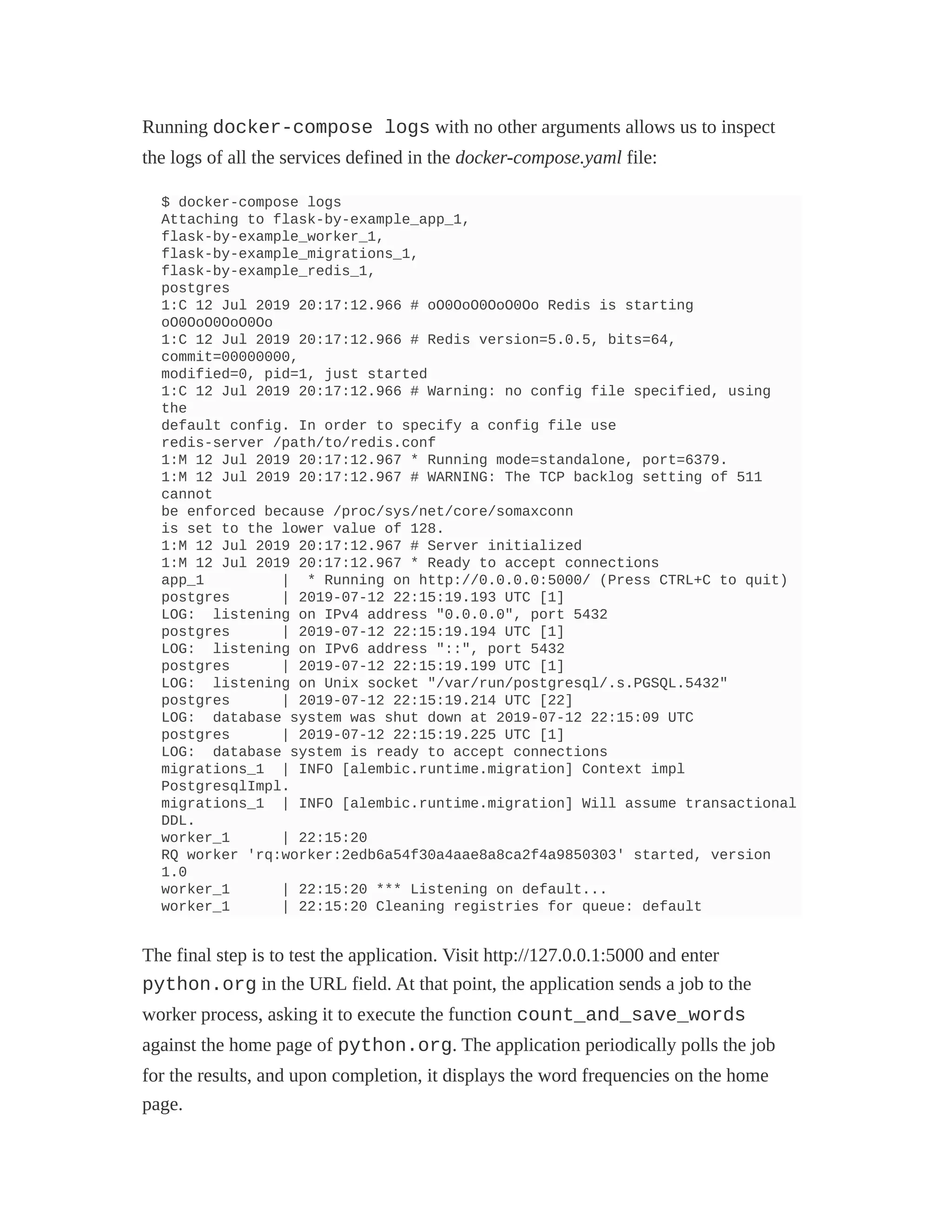 Running docker-compose logs with no other arguments allows us to inspect
the logs of all the services defined in the docker-compose.yaml file:
$ docker-compose logs
Attaching to flask-by-example_app_1,
flask-by-example_worker_1,
flask-by-example_migrations_1,
flask-by-example_redis_1,
postgres
1:C 12 Jul 2019 20:17:12.966 # oO0OoO0OoO0Oo Redis is starting
oO0OoO0OoO0Oo
1:C 12 Jul 2019 20:17:12.966 # Redis version=5.0.5, bits=64,
commit=00000000,
modified=0, pid=1, just started
1:C 12 Jul 2019 20:17:12.966 # Warning: no config file specified, using
the
default config. In order to specify a config file use
redis-server /path/to/redis.conf
1:M 12 Jul 2019 20:17:12.967 * Running mode=standalone, port=6379.
1:M 12 Jul 2019 20:17:12.967 # WARNING: The TCP backlog setting of 511
cannot
be enforced because /proc/sys/net/core/somaxconn
is set to the lower value of 128.
1:M 12 Jul 2019 20:17:12.967 # Server initialized
1:M 12 Jul 2019 20:17:12.967 * Ready to accept connections
app_1 | * Running on http://0.0.0.0:5000/ (Press CTRL+C to quit)
postgres | 2019-07-12 22:15:19.193 UTC [1]
LOG: listening on IPv4 address "0.0.0.0", port 5432
postgres | 2019-07-12 22:15:19.194 UTC [1]
LOG: listening on IPv6 address "::", port 5432
postgres | 2019-07-12 22:15:19.199 UTC [1]
LOG: listening on Unix socket "/var/run/postgresql/.s.PGSQL.5432"
postgres | 2019-07-12 22:15:19.214 UTC [22]
LOG: database system was shut down at 2019-07-12 22:15:09 UTC
postgres | 2019-07-12 22:15:19.225 UTC [1]
LOG: database system is ready to accept connections
migrations_1 | INFO [alembic.runtime.migration] Context impl
PostgresqlImpl.
migrations_1 | INFO [alembic.runtime.migration] Will assume transactional
DDL.
worker_1 | 22:15:20
RQ worker 'rq:worker:2edb6a54f30a4aae8a8ca2f4a9850303' started, version
1.0
worker_1 | 22:15:20 *** Listening on default...
worker_1 | 22:15:20 Cleaning registries for queue: default
The final step is to test the application. Visit http://127.0.0.1:5000 and enter
python.org in the URL field. At that point, the application sends a job to the
worker process, asking it to execute the function count_and_save_words
against the home page of python.org. The application periodically polls the job
for the results, and upon completion, it displays the word frequencies on the home
page.
 