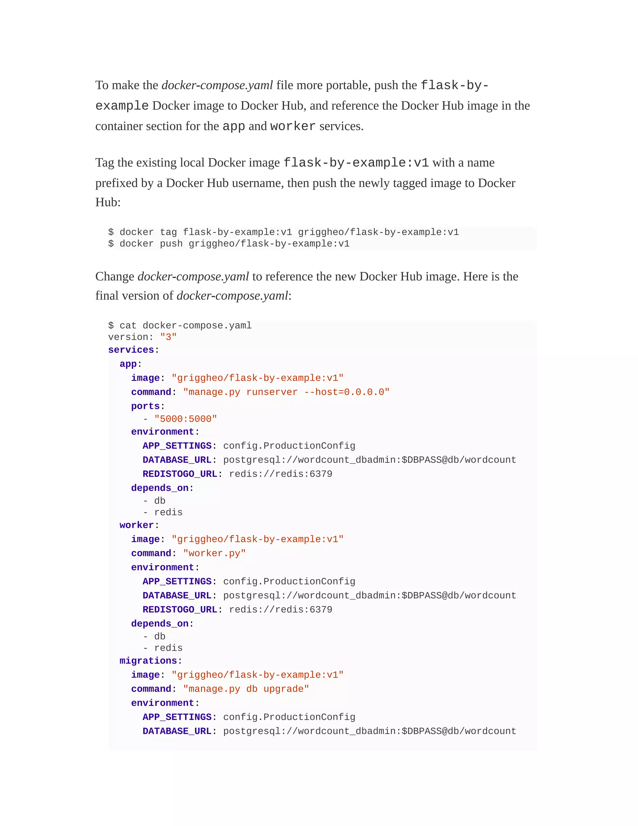 To make the docker-compose.yaml file more portable, push the flask-by-
example Docker image to Docker Hub, and reference the Docker Hub image in the
container section for the app and worker services.
Tag the existing local Docker image flask-by-example:v1 with a name
prefixed by a Docker Hub username, then push the newly tagged image to Docker
Hub:
$ docker tag flask-by-example:v1 griggheo/flask-by-example:v1
$ docker push griggheo/flask-by-example:v1
Change docker-compose.yaml to reference the new Docker Hub image. Here is the
final version of docker-compose.yaml:
$ cat docker-compose.yaml
version: "3"
services:
app:
image: "griggheo/flask-by-example:v1"
command: "manage.py runserver --host=0.0.0.0"
ports:
- "5000:5000"
environment:
APP_SETTINGS: config.ProductionConfig
DATABASE_URL: postgresql://wordcount_dbadmin:$DBPASS@db/wordcount
REDISTOGO_URL: redis://redis:6379
depends_on:
- db
- redis
worker:
image: "griggheo/flask-by-example:v1"
command: "worker.py"
environment:
APP_SETTINGS: config.ProductionConfig
DATABASE_URL: postgresql://wordcount_dbadmin:$DBPASS@db/wordcount
REDISTOGO_URL: redis://redis:6379
depends_on:
- db
- redis
migrations:
image: "griggheo/flask-by-example:v1"
command: "manage.py db upgrade"
environment:
APP_SETTINGS: config.ProductionConfig
DATABASE_URL: postgresql://wordcount_dbadmin:$DBPASS@db/wordcount
 