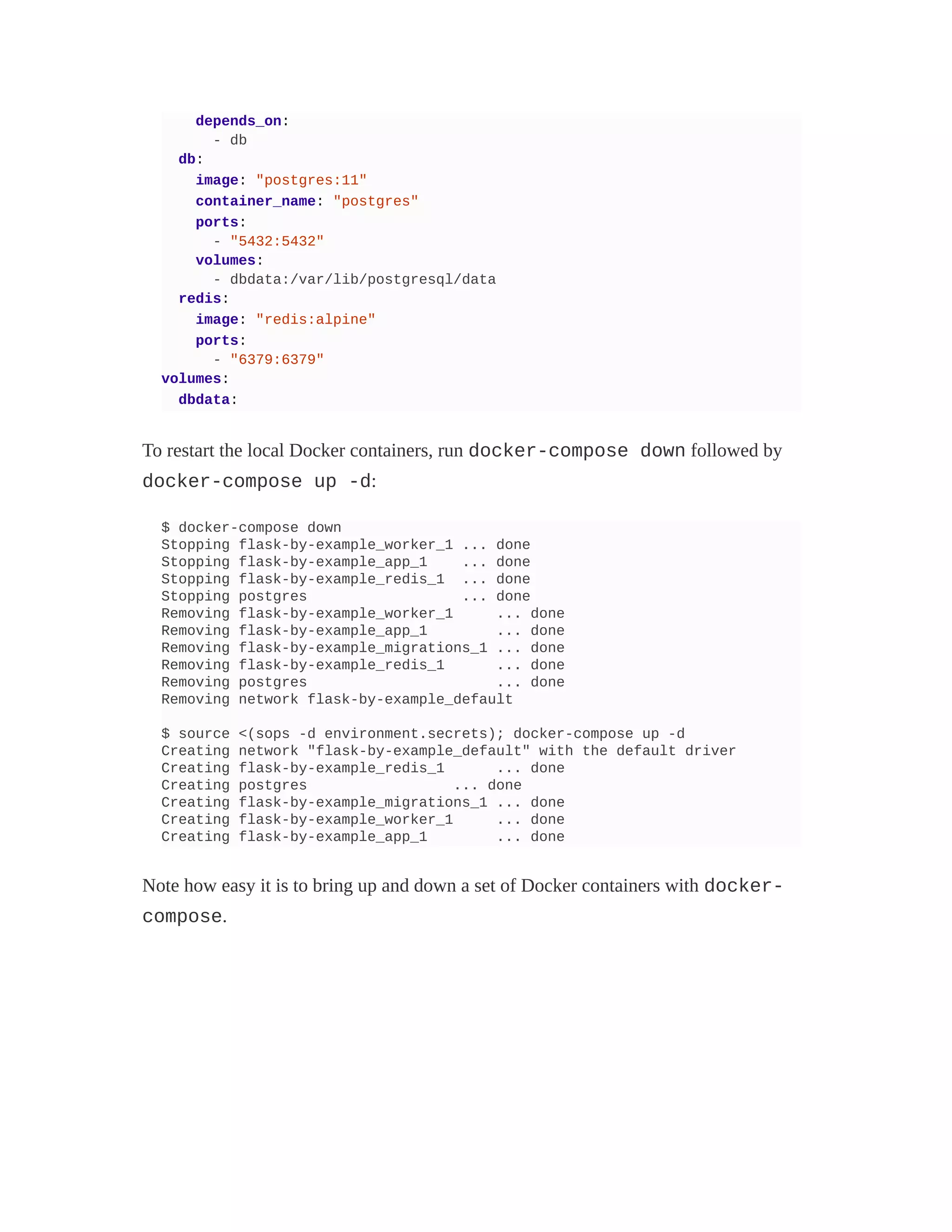 depends_on:
- db
db:
image: "postgres:11"
container_name: "postgres"
ports:
- "5432:5432"
volumes:
- dbdata:/var/lib/postgresql/data
redis:
image: "redis:alpine"
ports:
- "6379:6379"
volumes:
dbdata:
To restart the local Docker containers, run docker-compose down followed by
docker-compose up -d:
$ docker-compose down
Stopping flask-by-example_worker_1 ... done
Stopping flask-by-example_app_1 ... done
Stopping flask-by-example_redis_1 ... done
Stopping postgres ... done
Removing flask-by-example_worker_1 ... done
Removing flask-by-example_app_1 ... done
Removing flask-by-example_migrations_1 ... done
Removing flask-by-example_redis_1 ... done
Removing postgres ... done
Removing network flask-by-example_default
$ source <(sops -d environment.secrets); docker-compose up -d
Creating network "flask-by-example_default" with the default driver
Creating flask-by-example_redis_1 ... done
Creating postgres ... done
Creating flask-by-example_migrations_1 ... done
Creating flask-by-example_worker_1 ... done
Creating flask-by-example_app_1 ... done
Note how easy it is to bring up and down a set of Docker containers with docker-
compose.
 