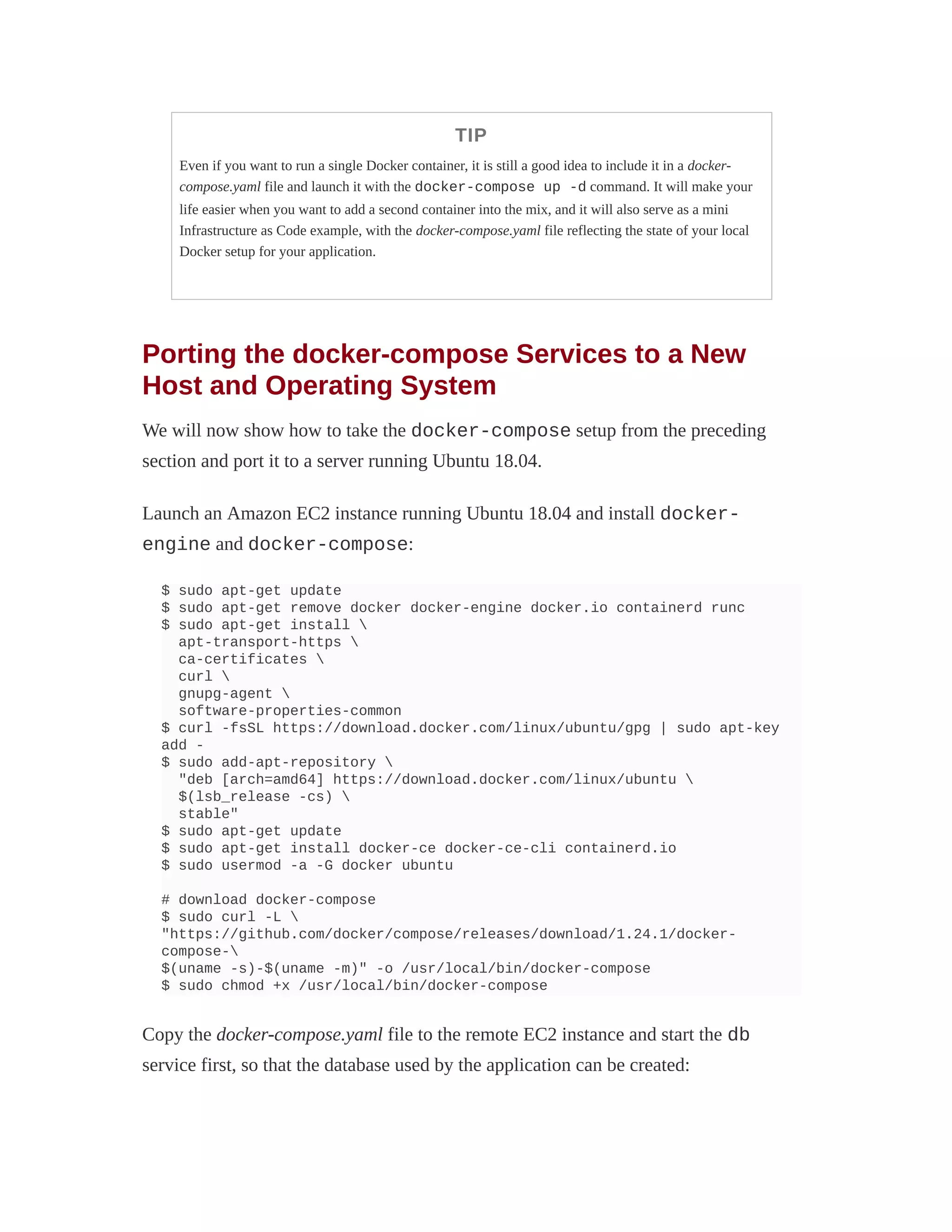 TIP
Even if you want to run a single Docker container, it is still a good idea to include it in a docker-
compose.yaml file and launch it with the docker-compose up -d command. It will make your
life easier when you want to add a second container into the mix, and it will also serve as a mini
Infrastructure as Code example, with the docker-compose.yaml file reflecting the state of your local
Docker setup for your application.
Porting the docker-compose Services to a New
Host and Operating System
We will now show how to take the docker-compose setup from the preceding
section and port it to a server running Ubuntu 18.04.
Launch an Amazon EC2 instance running Ubuntu 18.04 and install docker-
engine and docker-compose:
$ sudo apt-get update
$ sudo apt-get remove docker docker-engine docker.io containerd runc
$ sudo apt-get install 
apt-transport-https 
ca-certificates 
curl 
gnupg-agent 
software-properties-common
$ curl -fsSL https://download.docker.com/linux/ubuntu/gpg | sudo apt-key
add -
$ sudo add-apt-repository 
"deb [arch=amd64] https://download.docker.com/linux/ubuntu 
$(lsb_release -cs) 
stable"
$ sudo apt-get update
$ sudo apt-get install docker-ce docker-ce-cli containerd.io
$ sudo usermod -a -G docker ubuntu
# download docker-compose
$ sudo curl -L 
"https://github.com/docker/compose/releases/download/1.24.1/docker-
compose-
$(uname -s)-$(uname -m)" -o /usr/local/bin/docker-compose
$ sudo chmod +x /usr/local/bin/docker-compose
Copy the docker-compose.yaml file to the remote EC2 instance and start the db
service first, so that the database used by the application can be created:
 